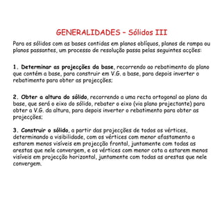 GENERALIDADES – Sólidos III Para os sólidos com as bases contidas em planos oblíquos, planos de rampa ou planos passantes, um processo de resolução passa pelas seguintes acções: 1. Determinar as projecções da base , recorrendo ao rebatimento do plano que contém a base, para construir em V.G. a base, para depois inverter o rebatimento para obter as projecções; 2. Obter a altura do sólido , recorrendo a uma recta ortogonal ao plano da base, que será o eixo do sólido, rebater o eixo (via plano projectante) para obter a V.G. da altura, para depois inverter o rebatimento para obter as projecções;  3. Construir o sólido , a partir das projecções de todos os vértices, determinando a visibilidade, com os vértices com menor afastamento a estarem menos visíveis em projecção frontal, juntamente com todas as arestas que nele convergem, e os vértices com menor cota a estarem menos visíveis em projecção horizontal, juntamente com todas as arestas que nele convergem. 