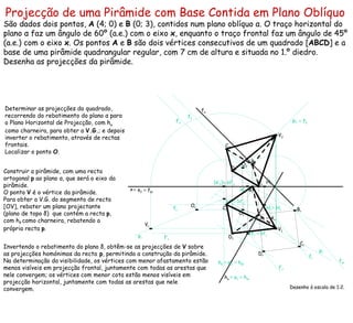 Projecção de uma Pirâmide com Base Contida em Plano Oblíquo   São dados dois pontos,  A  (4; 0) e  B  (0; 3), contidos num plano oblíquo  α . O traço horizontal do plano  α  faz um ângulo de 60º (a.e.) com o eixo  x , enquanto o traço frontal faz um ângulo de 45º (a.e.) com o eixo  x . Os pontos  A  e  B  são dois vértices consecutivos de um quadrado [ ABCD ] e a base de uma pirâmide quadrangular regular, com 7 cm de altura e situada no 1.º diedro. Desenha as projecções da pirâmide. Desenho à escala de 1:2. h α f α Determinar as projecções do quadrado, recorrendo do rebatimento do plano  α  para o Plano Horizontal de Projecção, com h α  como charneira, para obter a  V.G. ; e depois inverter o rebatimento, através de rectas frontais.  Localizar o ponto  O . ≡   e 1   ≡  h αr f αr ≡   A r f r f 1 f 2 f’ r f’ 1 f’ 2 Construir a pirâmide, com uma recta ortogonal  p  ao plano  α , que será o eixo da pirâmide.  O ponto  V  é o vértice da pirâmide.   Para obter a V.G. do segmento de recta [OV], rebater um plano projectante (plano de topo  δ )   que contém a recta  p , com h δ   como charneira, rebatendo a própria recta  p . p 1 ≡   e 2 p 2 ≡  f δ  h δ  ≡   e’ 1   ≡  h δ r ≡  f δ r ≡   H’’ 2 p r Invertendo o rebatimento do plano  δ , obtêm-se as projecções de  V  sobre as projecções homónimas da recta  p , permitindo a construção da pirâmide. Na determinação da visibilidade, os vértices com menor afastamento estão menos visíveis em projecção frontal, juntamente com todas as arestas que nele convergem; os vértices com menor cota estão menos visíveis em projecção horizontal, juntamente com todas as arestas que nele convergem. x A 2 A 1 B 2 B 1 B r C r D r H 2 H r ≡  H 1 C 2 C 1 H’ 2 H’ r   ≡  H’ 1 D 2 D 1 O 2 O 1 (e’ 2 ) O r H’’ r ≡  H’’ 1 V r V 2 V 1 