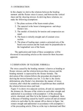 5-1 INTRODUCTION
In this chapter we derive the relations between the bending
moment and the flexure stress it causes, and between the vertical
shear and the shearing stresses. In deriving these relations, we
make the following assumptions:
I. The plane sections of the beam remain plane.
2. The material in the beam is homogeneous and obeys
Hooke's law.
3. The moduli of elasticity for tension and compression are
equal.
4. The beam is initially straight and of constant cross
section.
5. The plane of loading must contain a principal axis of the
beam cross section and the loads must be perpendicular to
the longitudinal axis of the beam.
The application and limits of these assumptions will be
discussed in succeeding articles as the reason for them becomes
apparent.
5-2 DERIVATION OF FLEXURE FORMULA
The stress caused by the bending moment is known as bending or
flexure stresses, and the relation between these stresses and the
bending moment is expressed by the flexure formula. The
derivation of this relation follows the procedure developed in
deriving the torsion formula (see Art. 3-2); that is, the elastic
deformations plus Hooke's law determine the manner of stress
variation, after which the conditions of equilibrium then establish
the relation between stress and load.
Figure 5-1a shows two adjacent sections, ab and cd, separated by
the distance dx. Because of the relative to each other straight and
undistorted in accordance with assumption 1 of the preceding
article. shortened, and fiber bd at the bottom is lengthened. them
is Because of bending caused by load P, section ab and cd rotated
relative to each other by the amount dƟ as shown in figure but
remain straight and undistorted in accordance with assumption 1
of the preceeding article. Fiber ac at the top is shortened and fiber
 