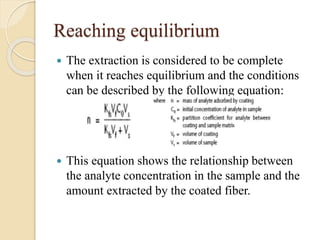 Reaching equilibrium
 The extraction is considered to be complete
when it reaches equilibrium and the conditions
can be described by the following equation:
 This equation shows the relationship between
the analyte concentration in the sample and the
amount extracted by the coated fiber.
 