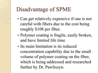 Disadvantage of SPME
 Can get relatively expensive if one is not
careful with fibers due to the cost being
roughly $108 per fiber.
 Polymer coating is fragile, easily broken,
and have limited life time
 Its main limitation is its reduced
concentration capability due to the small
volume of polymer coating on the fiber,
which is being addressed and researched
further by Dr. Pawliszyn.
 