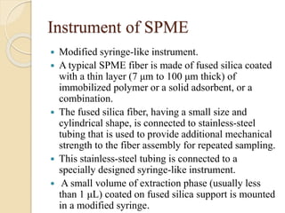 Instrument of SPME
 Modified syringe-like instrument.
 A typical SPME fiber is made of fused silica coated
with a thin layer (7 μm to 100 μm thick) of
immobilized polymer or a solid adsorbent, or a
combination.
 The fused silica fiber, having a small size and
cylindrical shape, is connected to stainless-steel
tubing that is used to provide additional mechanical
strength to the fiber assembly for repeated sampling.
 This stainless-steel tubing is connected to a
specially designed syringe-like instrument.
 A small volume of extraction phase (usually less
than 1 μL) coated on fused silica support is mounted
in a modified syringe.
 