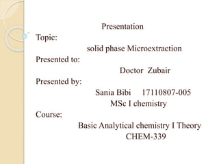 Presentation
Topic:
solid phase Microextraction
Presented to:
Doctor Zubair
Presented by:
Sania Bibi 17110807-005
MSc I chemistry
Course:
Basic Analytical chemistry I Theory
CHEM-339
 