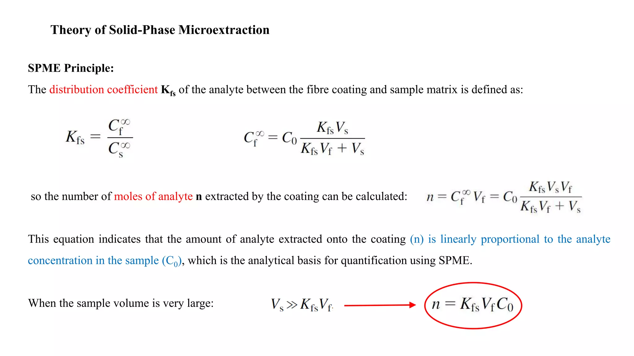 Theory of Solid-Phase Microextraction
SPME Principle:
The distribution coefficient Kfs of the analyte between the fibre coating and sample matrix is defined as:
so the number of moles of analyte n extracted by the coating can be calculated:
This equation indicates that the amount of analyte extracted onto the coating (n) is linearly proportional to the analyte
concentration in the sample (C0), which is the analytical basis for quantification using SPME.
When the sample volume is very large:
 