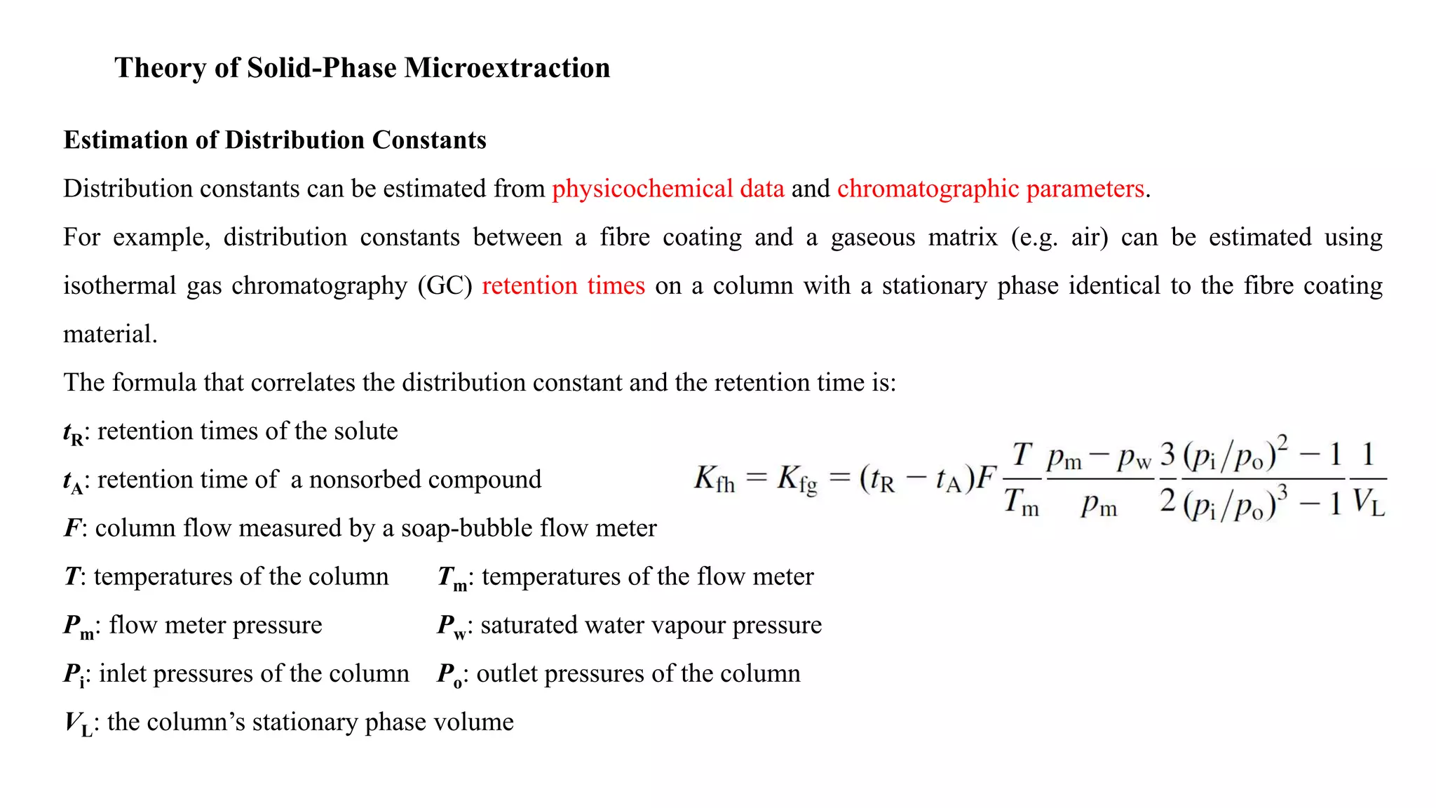 Theory of Solid-Phase Microextraction
Estimation of Distribution Constants
Distribution constants can be estimated from physicochemical data and chromatographic parameters.
For example, distribution constants between a fibre coating and a gaseous matrix (e.g. air) can be estimated using
isothermal gas chromatography (GC) retention times on a column with a stationary phase identical to the fibre coating
material.
The formula that correlates the distribution constant and the retention time is:
tR: retention times of the solute
tA: retention time of a nonsorbed compound
F: column flow measured by a soap-bubble flow meter
T: temperatures of the column Tm: temperatures of the flow meter
Pm: flow meter pressure Pw: saturated water vapour pressure
Pi: inlet pressures of the column Po: outlet pressures of the column
VL: the column’s stationary phase volume
 