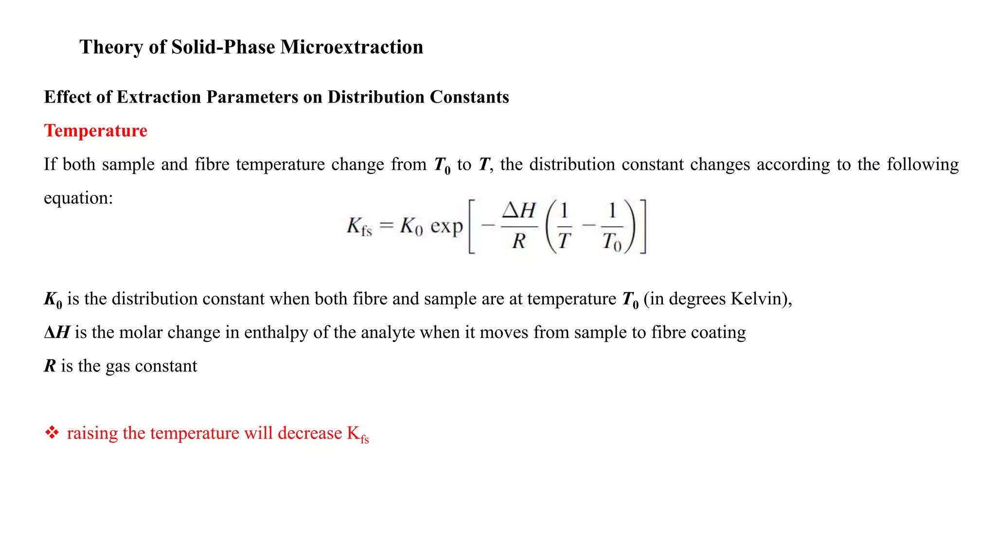 Theory of Solid-Phase Microextraction
Effect of Extraction Parameters on Distribution Constants
Temperature
If both sample and fibre temperature change from T0 to T, the distribution constant changes according to the following
equation:
K0 is the distribution constant when both fibre and sample are at temperature T0 (in degrees Kelvin),
ΔH is the molar change in enthalpy of the analyte when it moves from sample to fibre coating
R is the gas constant
 raising the temperature will decrease Kfs
 