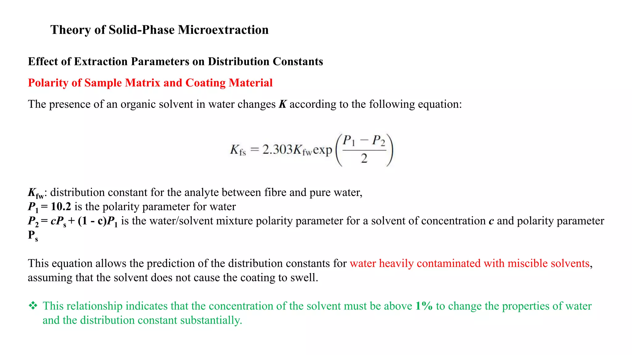 Theory of Solid-Phase Microextraction
Effect of Extraction Parameters on Distribution Constants
Polarity of Sample Matrix and Coating Material
The presence of an organic solvent in water changes K according to the following equation:
Kfw: distribution constant for the analyte between fibre and pure water,
P1 = 10.2 is the polarity parameter for water
P2 = cPs + (1 - c)P1 is the water/solvent mixture polarity parameter for a solvent of concentration c and polarity parameter
Ps
This equation allows the prediction of the distribution constants for water heavily contaminated with miscible solvents,
assuming that the solvent does not cause the coating to swell.
 This relationship indicates that the concentration of the solvent must be above 1% to change the properties of water
and the distribution constant substantially.
 