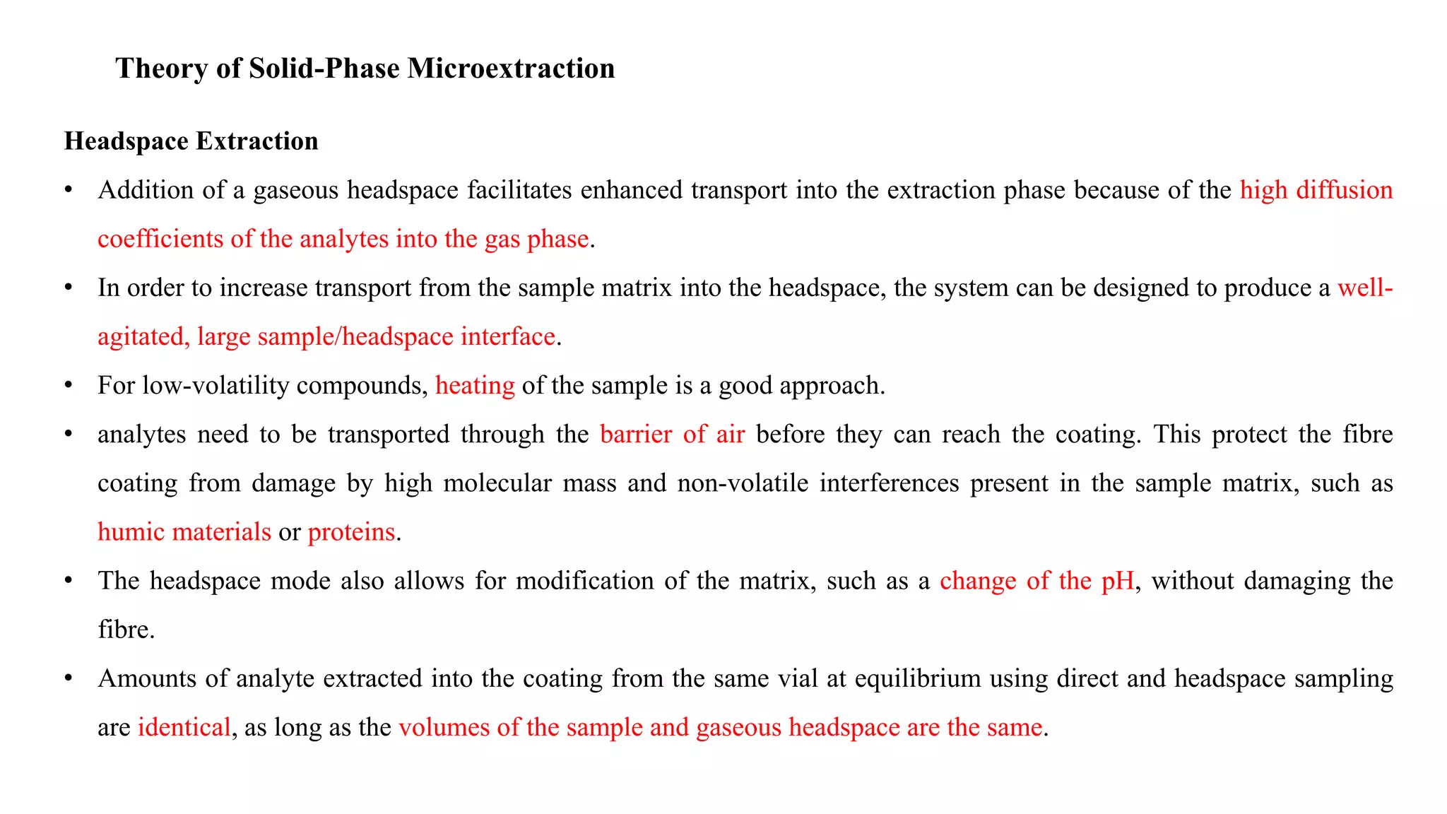 Theory of Solid-Phase Microextraction
Headspace Extraction
• Addition of a gaseous headspace facilitates enhanced transport into the extraction phase because of the high diffusion
coefficients of the analytes into the gas phase.
• In order to increase transport from the sample matrix into the headspace, the system can be designed to produce a well-
agitated, large sample/headspace interface.
• For low-volatility compounds, heating of the sample is a good approach.
• analytes need to be transported through the barrier of air before they can reach the coating. This protect the fibre
coating from damage by high molecular mass and non-volatile interferences present in the sample matrix, such as
humic materials or proteins.
• The headspace mode also allows for modification of the matrix, such as a change of the pH, without damaging the
fibre.
• Amounts of analyte extracted into the coating from the same vial at equilibrium using direct and headspace sampling
are identical, as long as the volumes of the sample and gaseous headspace are the same.
 