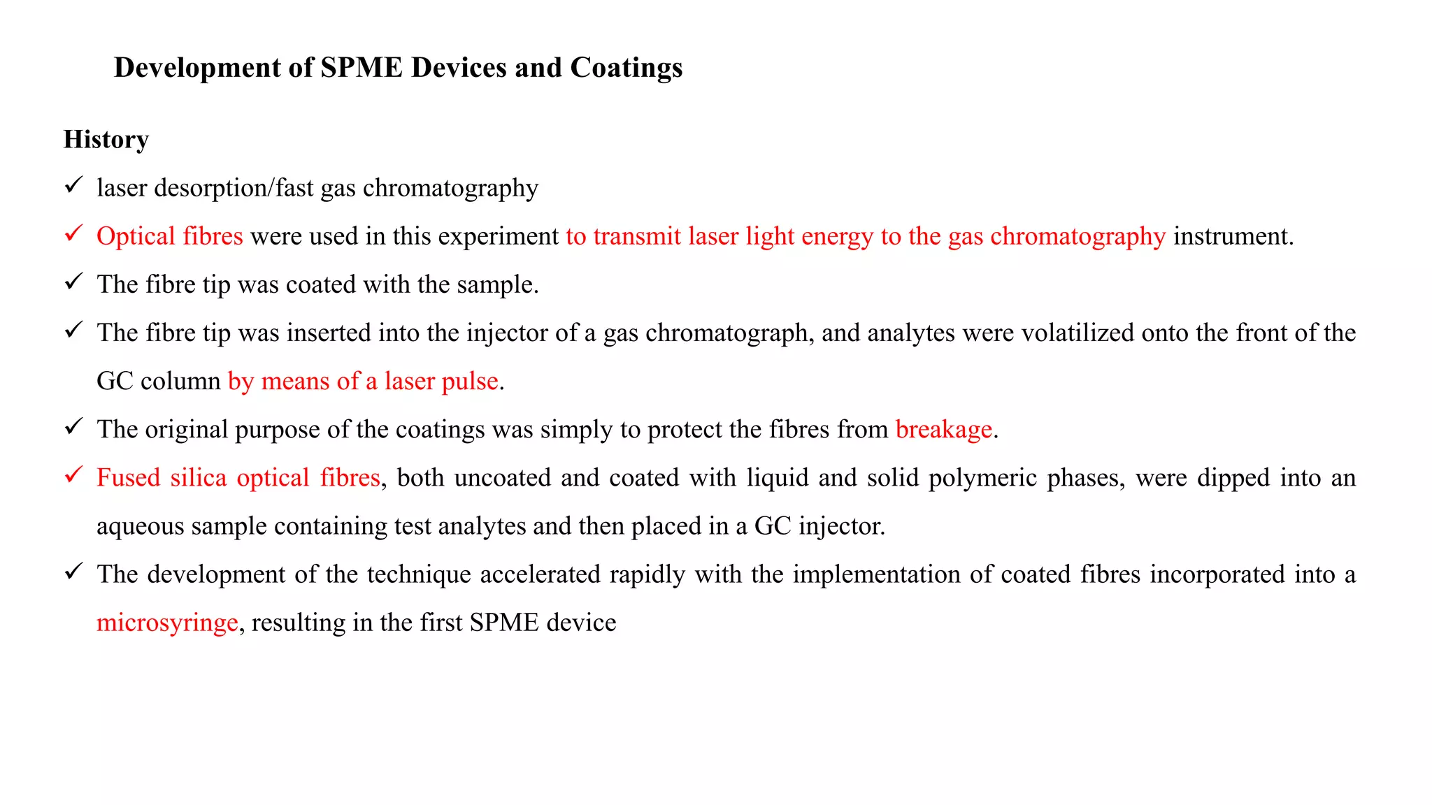 Development of SPME Devices and Coatings
History
 laser desorption/fast gas chromatography
 Optical fibres were used in this experiment to transmit laser light energy to the gas chromatography instrument.
 The fibre tip was coated with the sample.
 The fibre tip was inserted into the injector of a gas chromatograph, and analytes were volatilized onto the front of the
GC column by means of a laser pulse.
 The original purpose of the coatings was simply to protect the fibres from breakage.
 Fused silica optical fibres, both uncoated and coated with liquid and solid polymeric phases, were dipped into an
aqueous sample containing test analytes and then placed in a GC injector.
 The development of the technique accelerated rapidly with the implementation of coated fibres incorporated into a
microsyringe, resulting in the first SPME device
 
