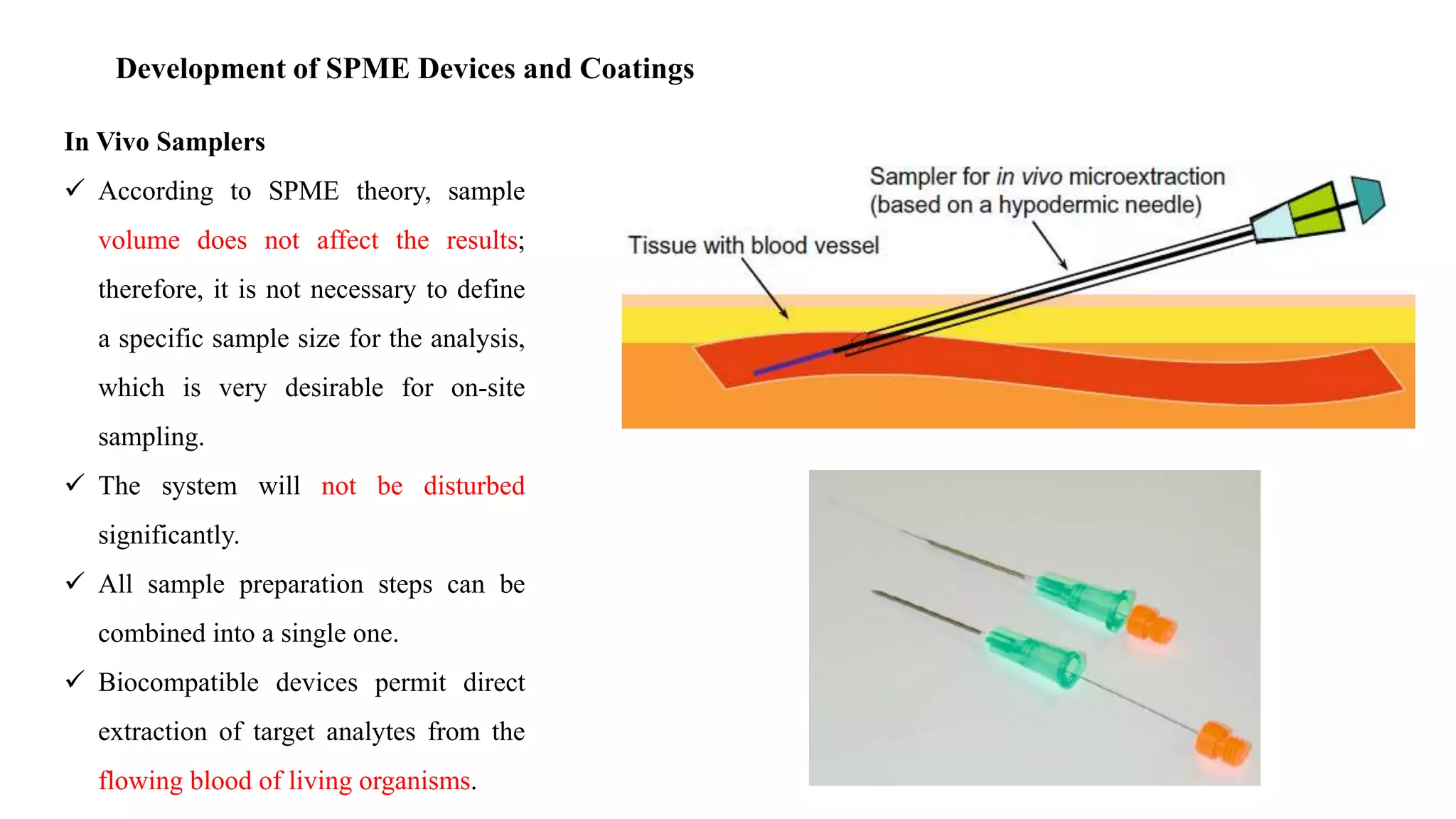 Development of SPME Devices and Coatings
In Vivo Samplers
 According to SPME theory, sample
volume does not affect the results;
therefore, it is not necessary to define
a specific sample size for the analysis,
which is very desirable for on-site
sampling.
 The system will not be disturbed
significantly.
 All sample preparation steps can be
combined into a single one.
 Biocompatible devices permit direct
extraction of target analytes from the
flowing blood of living organisms.
 