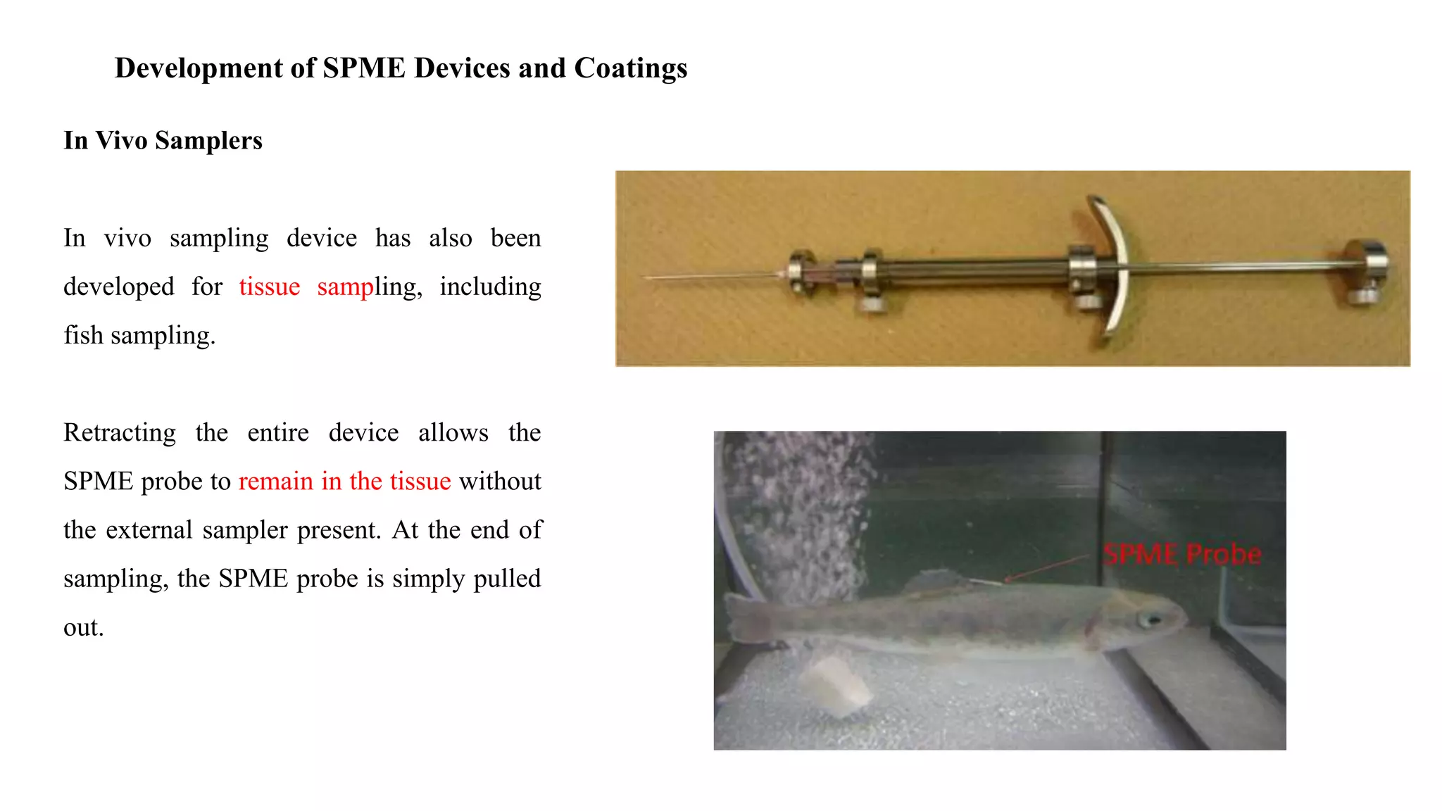 Development of SPME Devices and Coatings
In Vivo Samplers
In vivo sampling device has also been
developed for tissue sampling, including
fish sampling.
Retracting the entire device allows the
SPME probe to remain in the tissue without
the external sampler present. At the end of
sampling, the SPME probe is simply pulled
out.
 