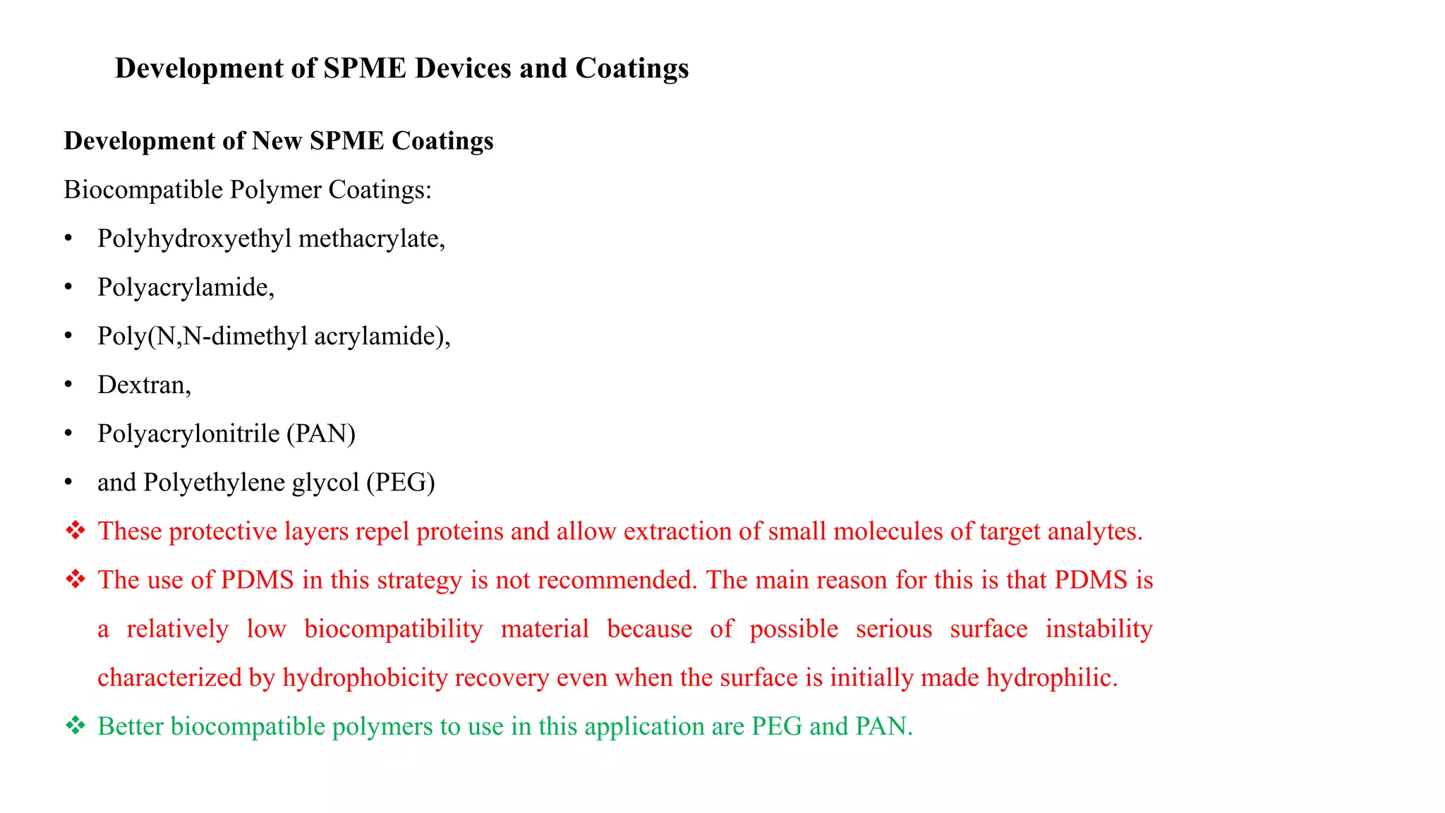 Development of SPME Devices and Coatings
Development of New SPME Coatings
Biocompatible Polymer Coatings:
• Polyhydroxyethyl methacrylate,
• Polyacrylamide,
• Poly(N,N-dimethyl acrylamide),
• Dextran,
• Polyacrylonitrile (PAN)
• and Polyethylene glycol (PEG)
 These protective layers repel proteins and allow extraction of small molecules of target analytes.
 The use of PDMS in this strategy is not recommended. The main reason for this is that PDMS is
a relatively low biocompatibility material because of possible serious surface instability
characterized by hydrophobicity recovery even when the surface is initially made hydrophilic.
 Better biocompatible polymers to use in this application are PEG and PAN.
 