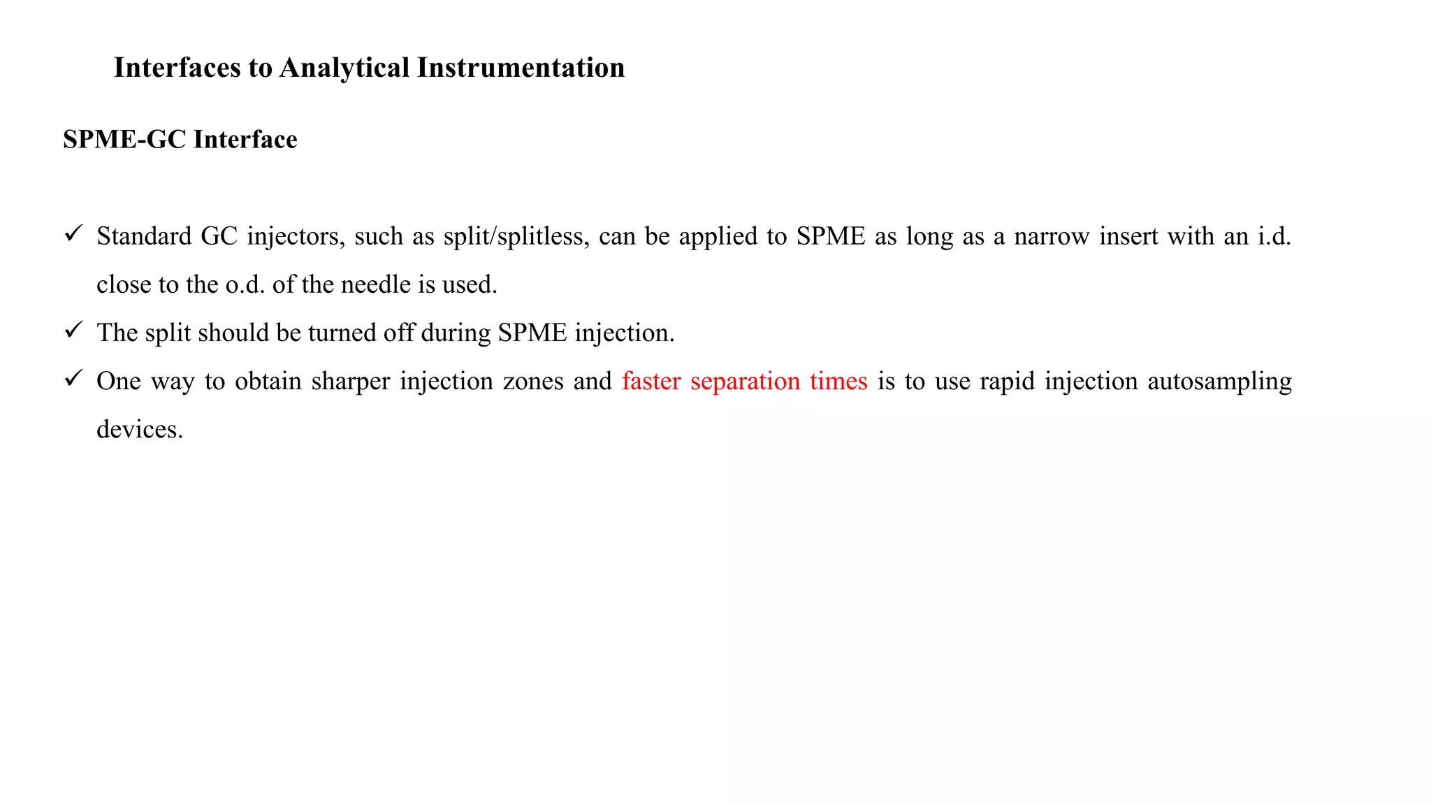 Interfaces to Analytical Instrumentation
SPME-GC Interface
 Standard GC injectors, such as split/splitless, can be applied to SPME as long as a narrow insert with an i.d.
close to the o.d. of the needle is used.
 The split should be turned off during SPME injection.
 One way to obtain sharper injection zones and faster separation times is to use rapid injection autosampling
devices.
 