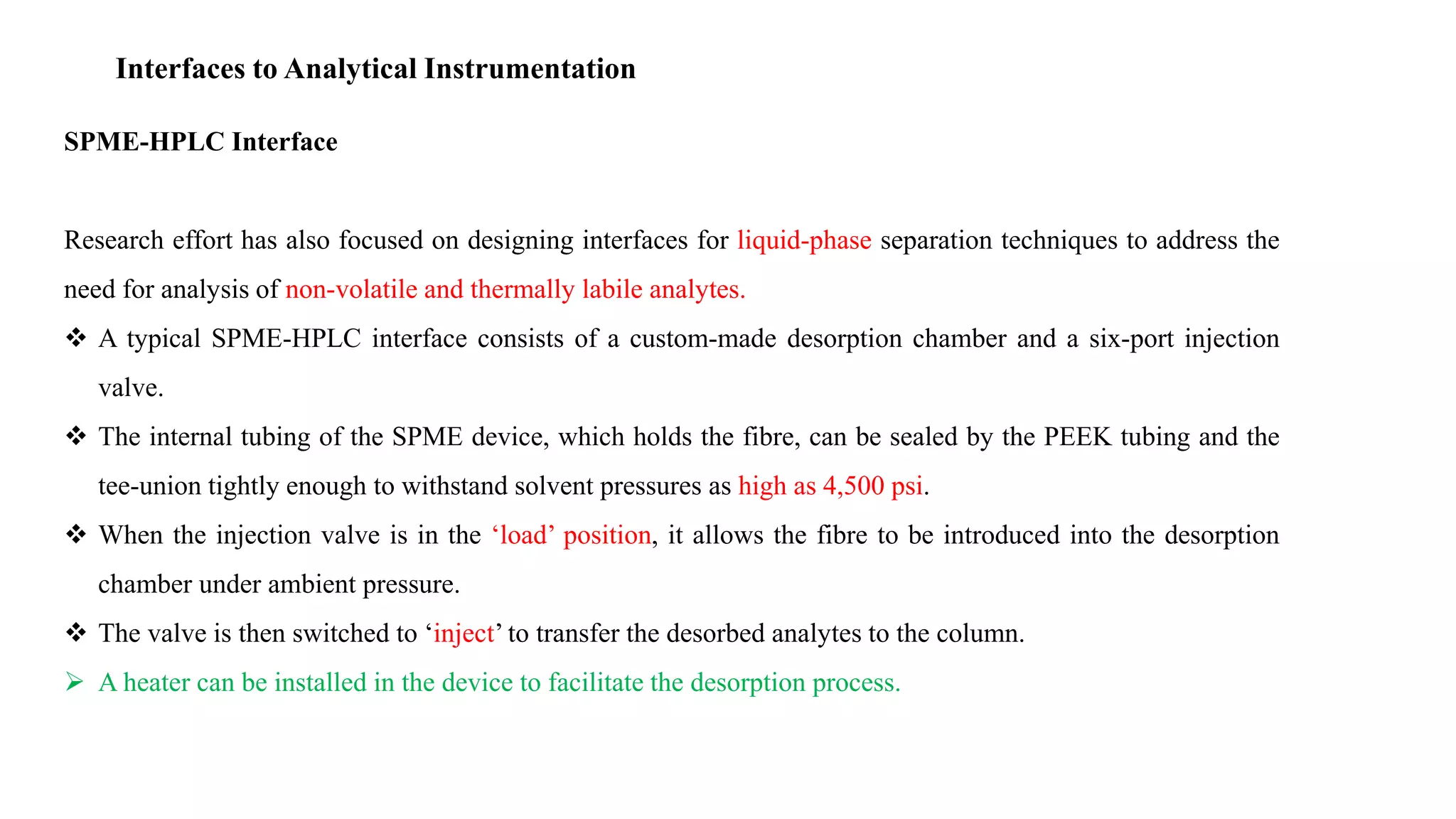 Interfaces to Analytical Instrumentation
SPME-HPLC Interface
Research effort has also focused on designing interfaces for liquid-phase separation techniques to address the
need for analysis of non-volatile and thermally labile analytes.
 A typical SPME-HPLC interface consists of a custom-made desorption chamber and a six-port injection
valve.
 The internal tubing of the SPME device, which holds the fibre, can be sealed by the PEEK tubing and the
tee-union tightly enough to withstand solvent pressures as high as 4,500 psi.
 When the injection valve is in the ‘load’ position, it allows the fibre to be introduced into the desorption
chamber under ambient pressure.
 The valve is then switched to ‘inject’ to transfer the desorbed analytes to the column.
 A heater can be installed in the device to facilitate the desorption process.
 