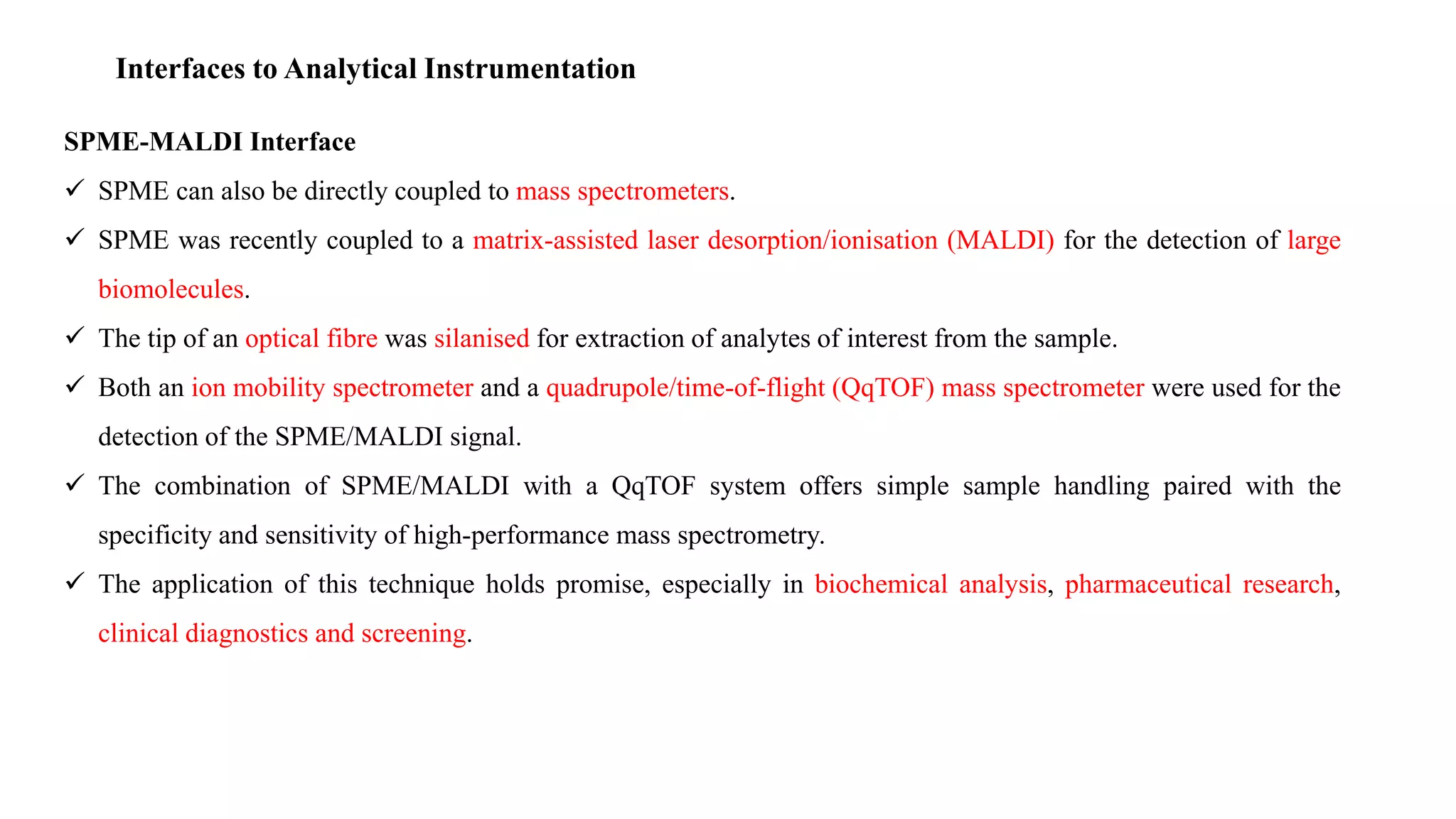 Interfaces to Analytical Instrumentation
SPME-MALDI Interface
 SPME can also be directly coupled to mass spectrometers.
 SPME was recently coupled to a matrix-assisted laser desorption/ionisation (MALDI) for the detection of large
biomolecules.
 The tip of an optical fibre was silanised for extraction of analytes of interest from the sample.
 Both an ion mobility spectrometer and a quadrupole/time-of-flight (QqTOF) mass spectrometer were used for the
detection of the SPME/MALDI signal.
 The combination of SPME/MALDI with a QqTOF system offers simple sample handling paired with the
specificity and sensitivity of high-performance mass spectrometry.
 The application of this technique holds promise, especially in biochemical analysis, pharmaceutical research,
clinical diagnostics and screening.
 