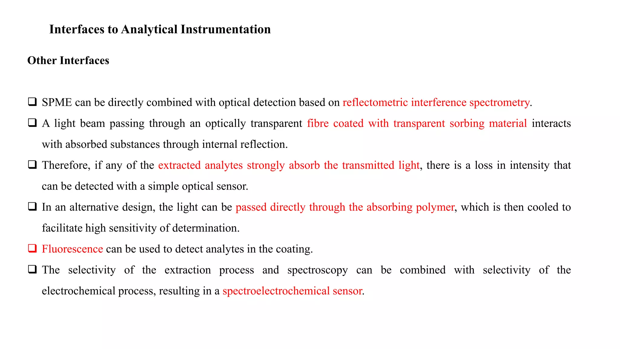 Interfaces to Analytical Instrumentation
Other Interfaces
 SPME can be directly combined with optical detection based on reflectometric interference spectrometry.
 A light beam passing through an optically transparent fibre coated with transparent sorbing material interacts
with absorbed substances through internal reflection.
 Therefore, if any of the extracted analytes strongly absorb the transmitted light, there is a loss in intensity that
can be detected with a simple optical sensor.
 In an alternative design, the light can be passed directly through the absorbing polymer, which is then cooled to
facilitate high sensitivity of determination.
 Fluorescence can be used to detect analytes in the coating.
 The selectivity of the extraction process and spectroscopy can be combined with selectivity of the
electrochemical process, resulting in a spectroelectrochemical sensor.
 