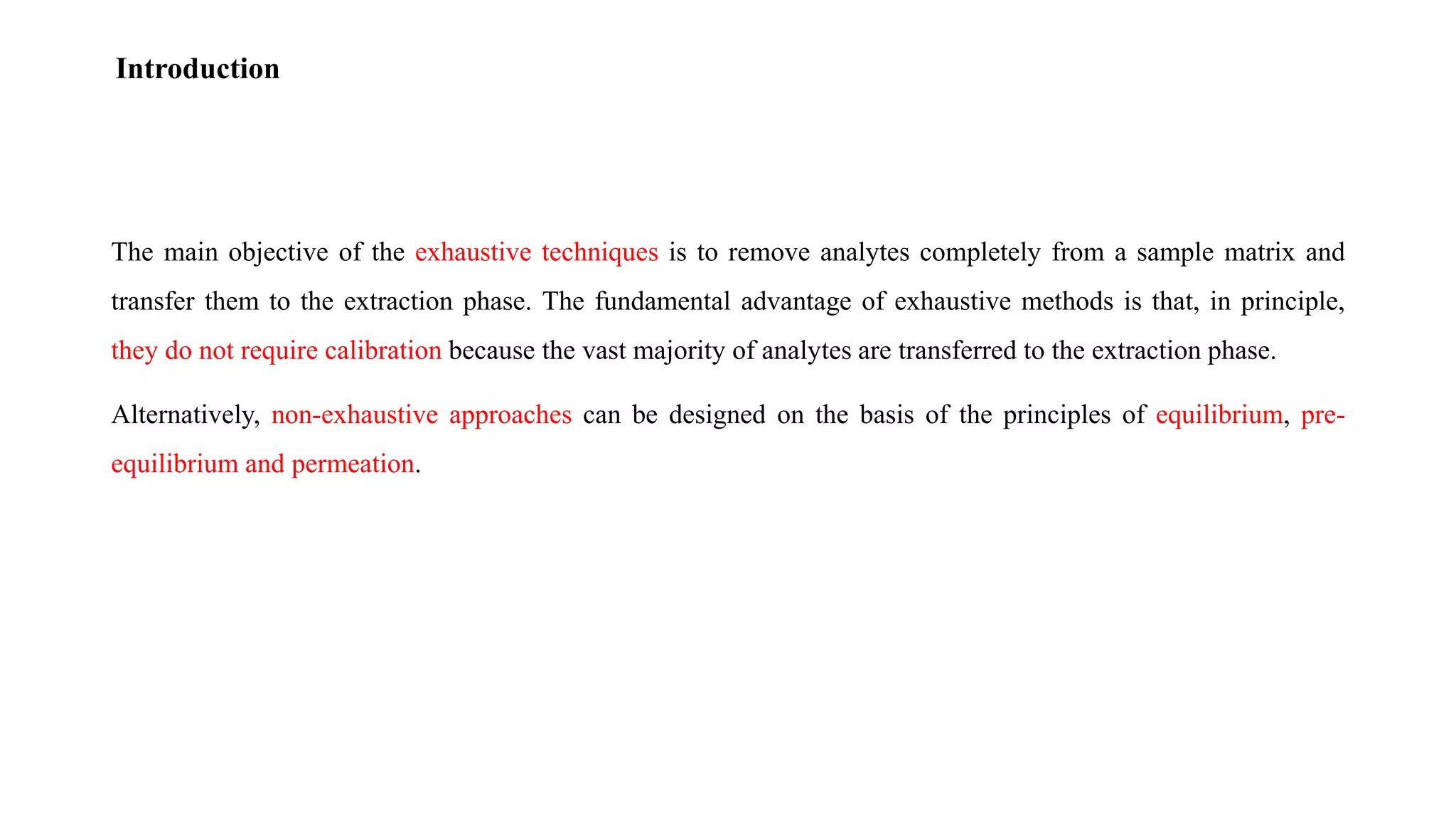 The main objective of the exhaustive techniques is to remove analytes completely from a sample matrix and
transfer them to the extraction phase. The fundamental advantage of exhaustive methods is that, in principle,
they do not require calibration because the vast majority of analytes are transferred to the extraction phase.
Alternatively, non-exhaustive approaches can be designed on the basis of the principles of equilibrium, pre-
equilibrium and permeation.
Introduction
 