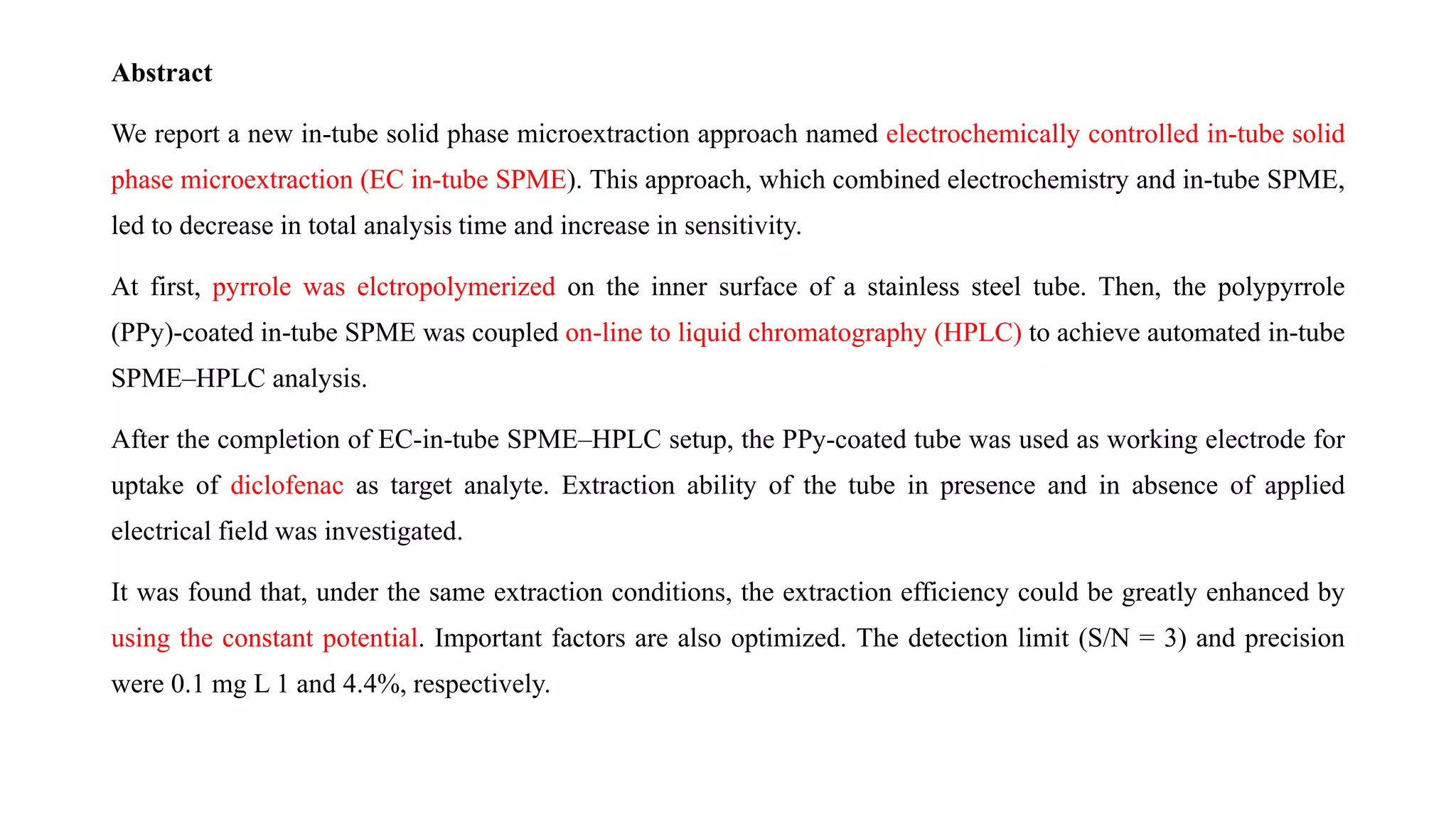 Abstract
We report a new in-tube solid phase microextraction approach named electrochemically controlled in-tube solid
phase microextraction (EC in-tube SPME). This approach, which combined electrochemistry and in-tube SPME,
led to decrease in total analysis time and increase in sensitivity.
At first, pyrrole was elctropolymerized on the inner surface of a stainless steel tube. Then, the polypyrrole
(PPy)-coated in-tube SPME was coupled on-line to liquid chromatography (HPLC) to achieve automated in-tube
SPME–HPLC analysis.
After the completion of EC-in-tube SPME–HPLC setup, the PPy-coated tube was used as working electrode for
uptake of diclofenac as target analyte. Extraction ability of the tube in presence and in absence of applied
electrical field was investigated.
It was found that, under the same extraction conditions, the extraction efficiency could be greatly enhanced by
using the constant potential. Important factors are also optimized. The detection limit (S/N = 3) and precision
were 0.1 mg L 1 and 4.4%, respectively.
 