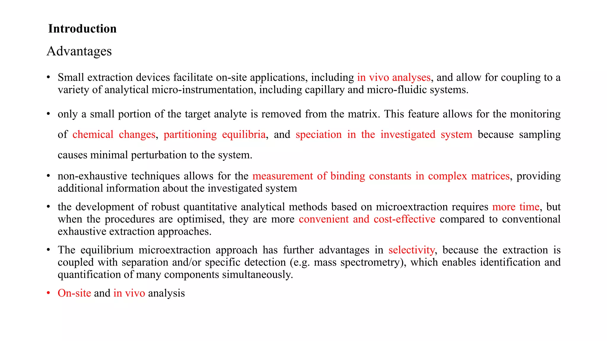 Advantages
• Small extraction devices facilitate on-site applications, including in vivo analyses, and allow for coupling to a
variety of analytical micro-instrumentation, including capillary and micro-fluidic systems.
• only a small portion of the target analyte is removed from the matrix. This feature allows for the monitoring
of chemical changes, partitioning equilibria, and speciation in the investigated system because sampling
causes minimal perturbation to the system.
• non-exhaustive techniques allows for the measurement of binding constants in complex matrices, providing
additional information about the investigated system
• the development of robust quantitative analytical methods based on microextraction requires more time, but
when the procedures are optimised, they are more convenient and cost-effective compared to conventional
exhaustive extraction approaches.
• The equilibrium microextraction approach has further advantages in selectivity, because the extraction is
coupled with separation and/or specific detection (e.g. mass spectrometry), which enables identification and
quantification of many components simultaneously.
• On-site and in vivo analysis
Introduction
 