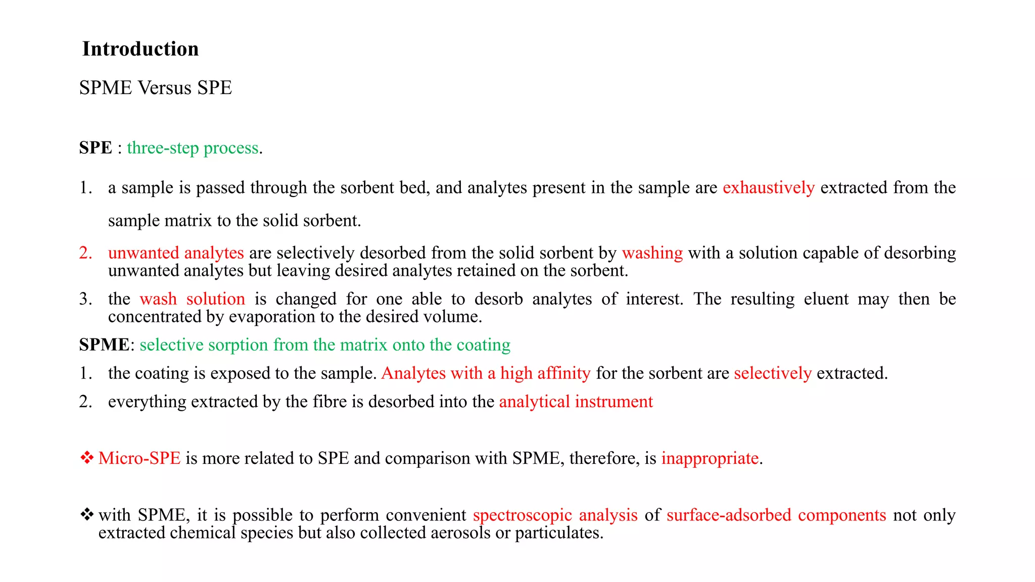 SPME Versus SPE
SPE : three-step process.
1. a sample is passed through the sorbent bed, and analytes present in the sample are exhaustively extracted from the
sample matrix to the solid sorbent.
2. unwanted analytes are selectively desorbed from the solid sorbent by washing with a solution capable of desorbing
unwanted analytes but leaving desired analytes retained on the sorbent.
3. the wash solution is changed for one able to desorb analytes of interest. The resulting eluent may then be
concentrated by evaporation to the desired volume.
SPME: selective sorption from the matrix onto the coating
1. the coating is exposed to the sample. Analytes with a high affinity for the sorbent are selectively extracted.
2. everything extracted by the fibre is desorbed into the analytical instrument
 Micro-SPE is more related to SPE and comparison with SPME, therefore, is inappropriate.
 with SPME, it is possible to perform convenient spectroscopic analysis of surface-adsorbed components not only
extracted chemical species but also collected aerosols or particulates.
Introduction
 