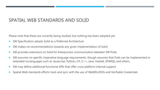 SPATIAL WEB STANDARDS AND SOLID
Please note that these are currently being studied, but nothing has been adopted yet.
 SW Specification adopts Solid as a Preferred Architecture
 SW makes no recommendations towards any given implementation of Solid
 SW provides extensions to Solid for Interprocess communication between SW Pods
 SW assumes no specific imperative language requirements, though assumes that Pods can be implemented or
extended via languages such as Javascript, Python, C#, C++, Java, Haskell, SPARQL and others.
 SW may define additional functional APIs that offer cross platform internal support
 Spatial Web standards efforts track and sync with the use of WebIDs/DiDs and Verifiable Credentials
 