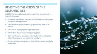REVISITING THE VISION OF THE
SEMANTIC WEB
In 2004, Tim Berners Lee outlined his vision of a semantic web in
Scientific American
 Individuals owned their own data, and others could only request
a snapshot with permission
 Data existed in graphs, but such graphs did not have to be
obvious
 Data can be aggregated through federation.
 Information should be secured by encryption.
 REST and Resource operations naturally lend themselves to a
folder/file structures and publishing paradigms
 Removing imperative structures (intent) to the extent possibility
is desirable
 