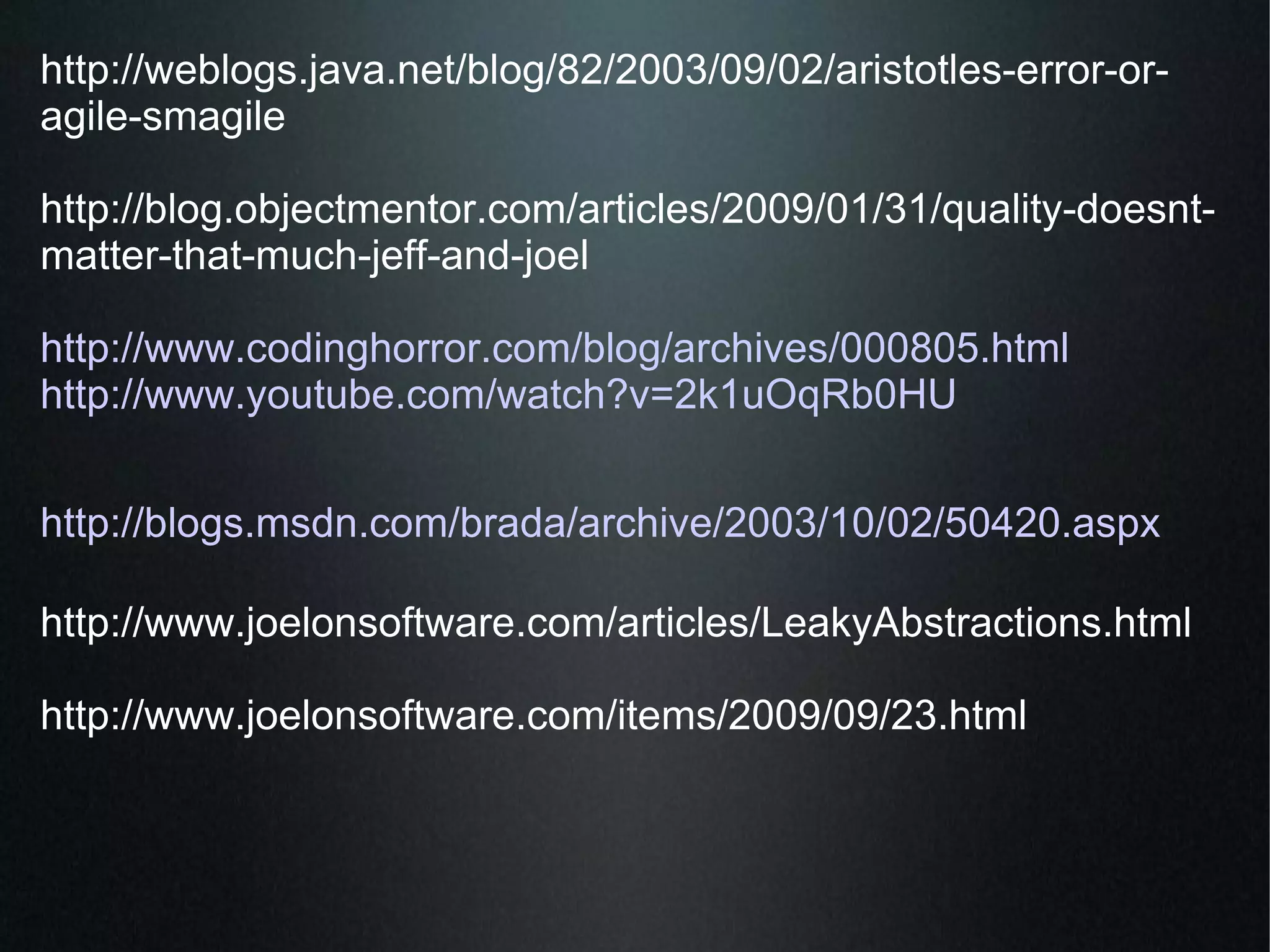 http://weblogs.java.net/blog/82/2003/09/02/aristotles-error-or-agile-smagile  http://blog.objectmentor.com/articles/2009/01/31/quality-doesnt-matter-that-much-jeff-and-joel  http://www.codinghorror.com/blog/archives/000805.html http://www.youtube.com/watch?v=2k1uOqRb0HU http://blogs.msdn.com/brada/archive/2003/10/02/50420.aspx http://www.joelonsoftware.com/articles/LeakyAbstractions.html http://www.joelonsoftware.com/items/2009/09/23.html  