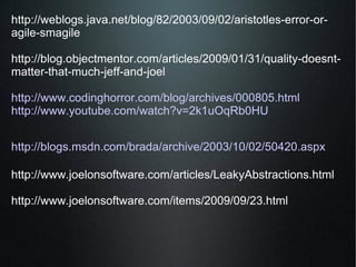 http://weblogs.java.net/blog/82/2003/09/02/aristotles-error-or-agile-smagile  http://blog.objectmentor.com/articles/2009/01/31/quality-doesnt-matter-that-much-jeff-and-joel  http://www.codinghorror.com/blog/archives/000805.html http://www.youtube.com/watch?v=2k1uOqRb0HU http://blogs.msdn.com/brada/archive/2003/10/02/50420.aspx http://www.joelonsoftware.com/articles/LeakyAbstractions.html http://www.joelonsoftware.com/items/2009/09/23.html  