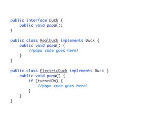 public interface Duck { 
public void papa(); 
} 
public class RealDuck implements Duck { 
public void papa() { 
//papa code goes here! 
} 
} 
public class ElectricDuck implements Duck { 
public void papa() { 
if (turnedOn) { 
//papa code goes here! 
} 
} 
} 
 