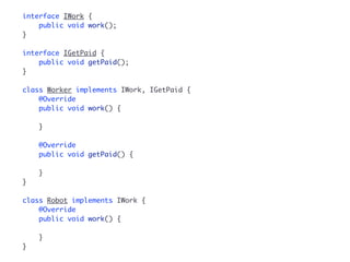 interface IWork { 
public void work(); 
} 
interface IGetPaid { 
public void getPaid(); 
} 
class Worker implements IWork, IGetPaid { 
@Override 
public void work() { 
} 
@Override 
public void getPaid() { 
} 
} 
class Robot implements IWork { 
@Override 
public void work() { 
} 
} 
 