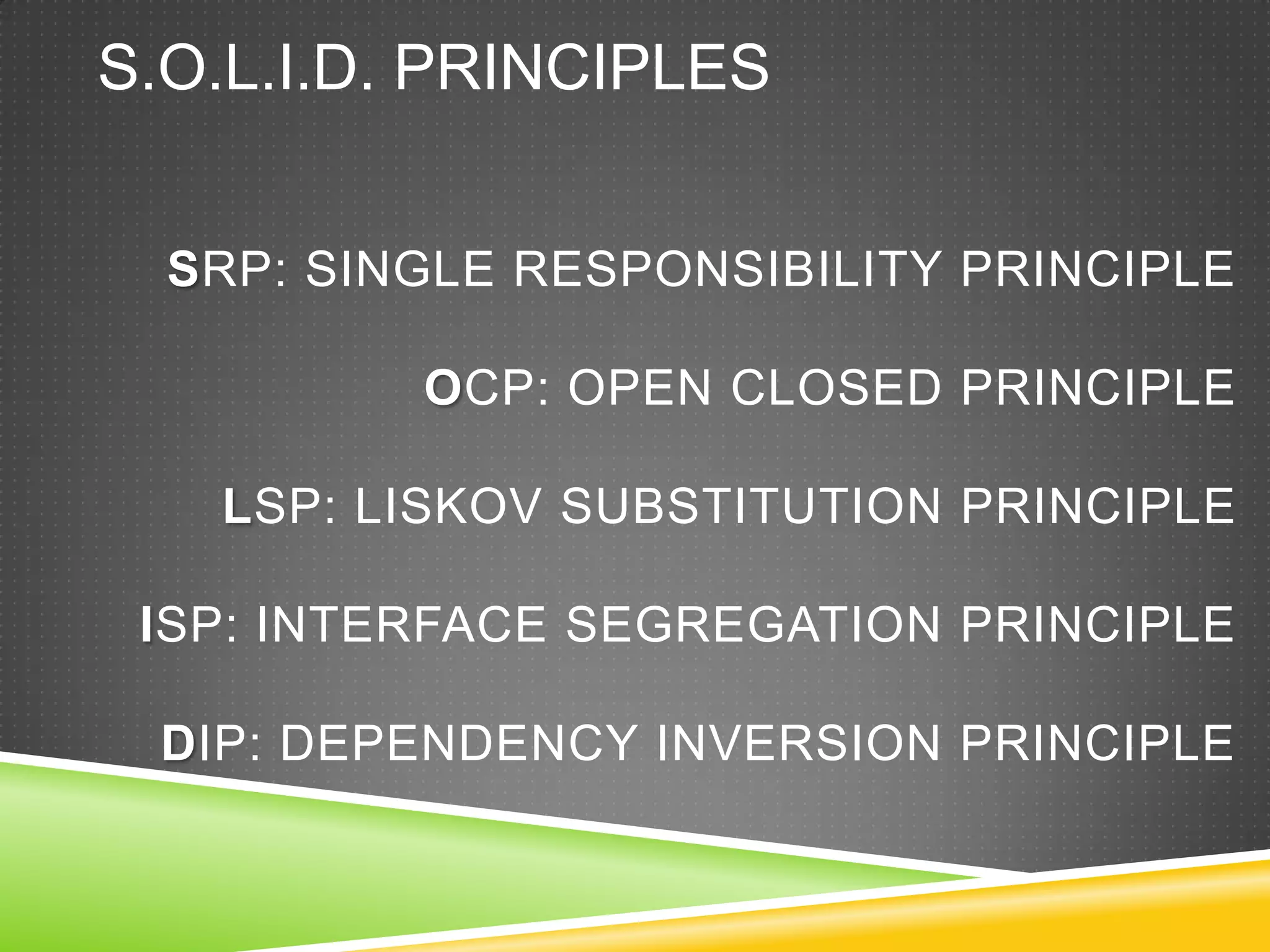 S.O.L.I.D. PRINCIPLES


  SRP: SINGLE RESPONSIBILITY PRINCIPLE

          OCP: OPEN CLOSED PRINCIPLE

   LSP: LISKOV SUBSTITUTION PRINCIPLE

 ISP: INTERFACE SEGREGATION PRINCIPLE

 DIP: DEPENDENCY INVERSION PRINCIPLE
 