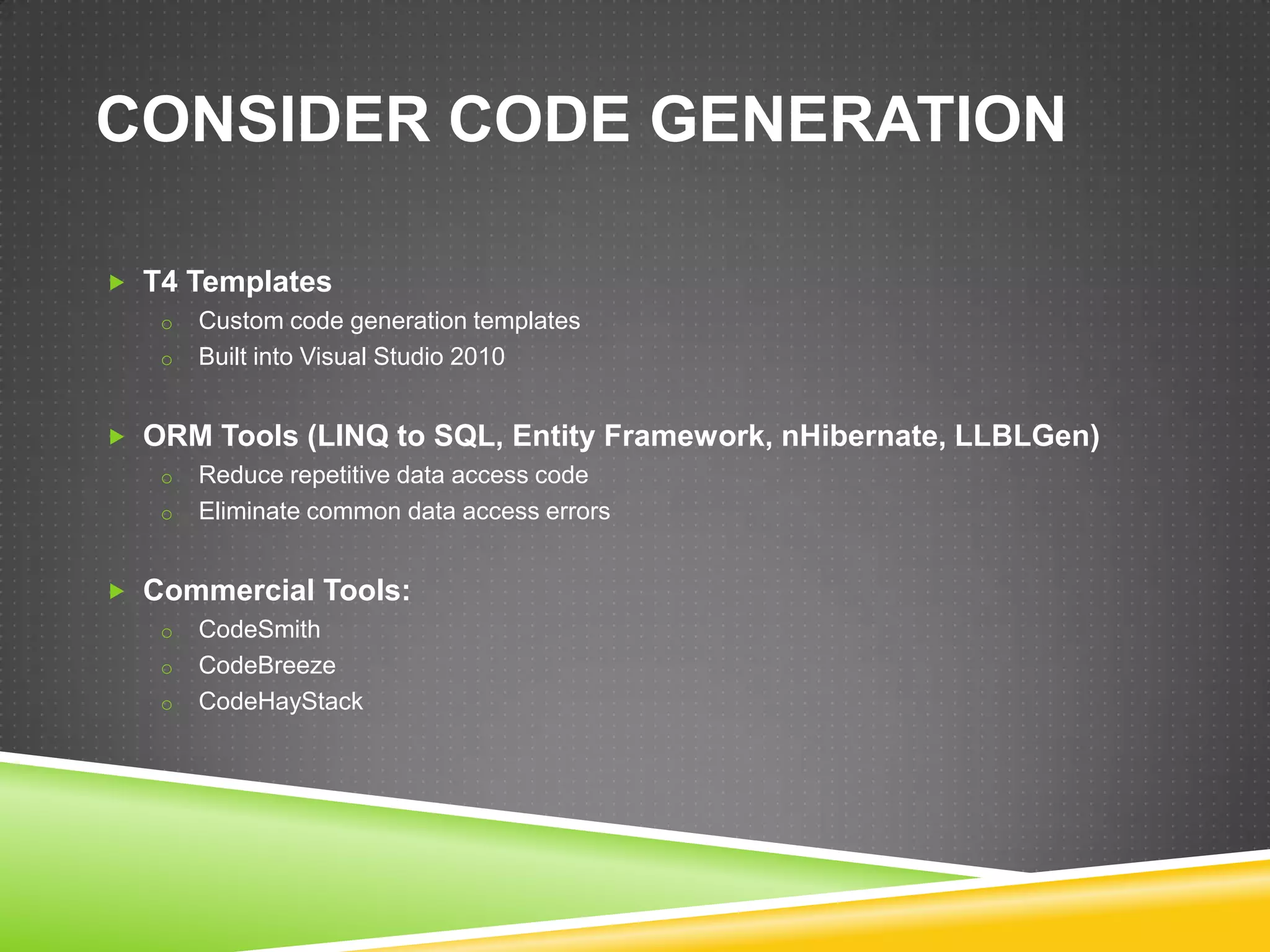CONSIDER CODE GENERATION

 T4 Templates
   o Custom code generation templates
   o Built into Visual Studio 2010


 ORM Tools (LINQ to SQL, Entity Framework, nHibernate, LLBLGen)
   o Reduce repetitive data access code
   o Eliminate common data access errors


 Commercial Tools:
   o CodeSmith
   o CodeBreeze
   o CodeHayStack
 