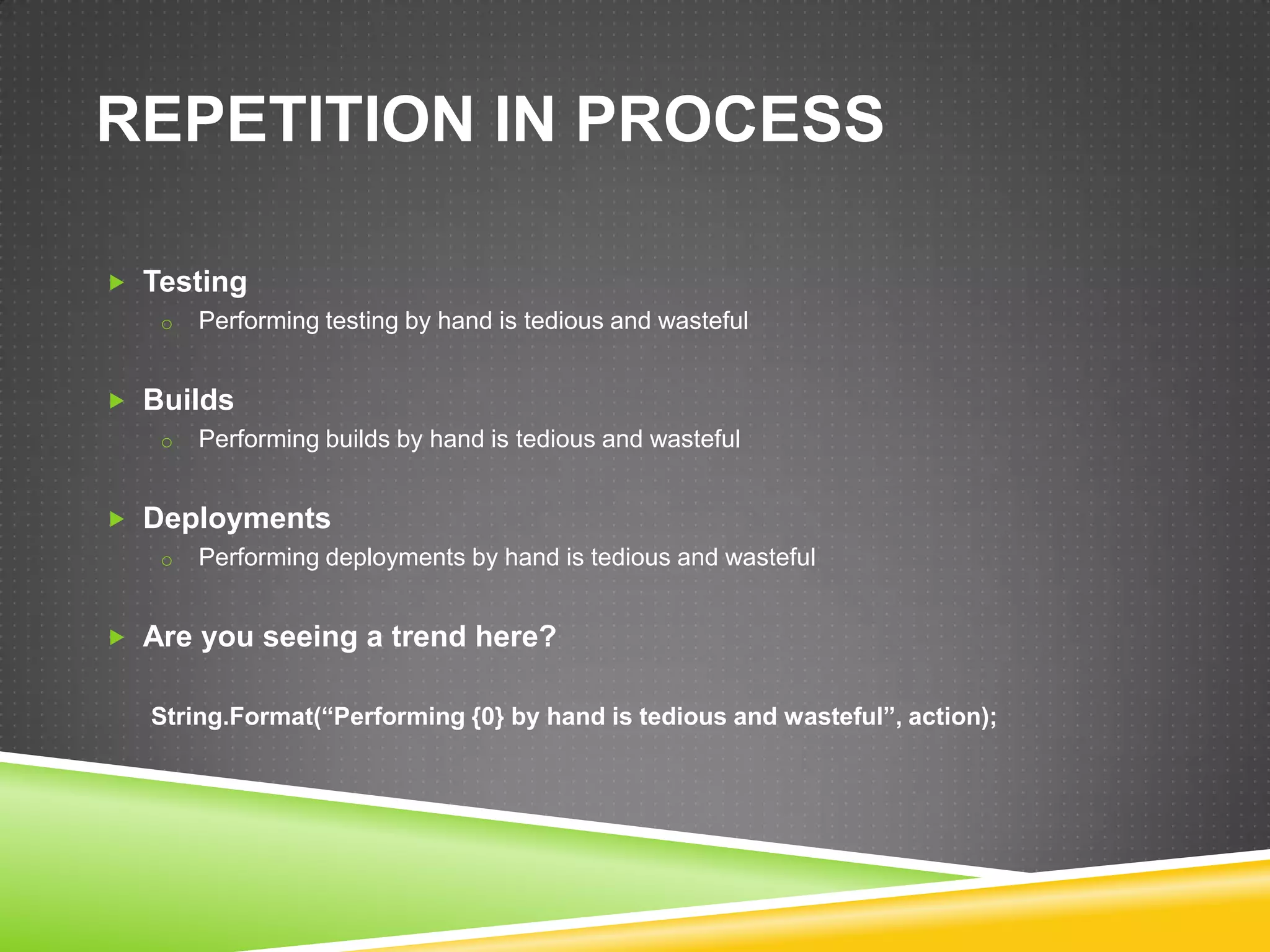 REPETITION IN PROCESS

 Testing
   o Performing testing by hand is tedious and wasteful


 Builds
   o Performing builds by hand is tedious and wasteful


 Deployments
   o Performing deployments by hand is tedious and wasteful


 Are you seeing a trend here?


   String.Format(“Performing {0} by hand is tedious and wasteful”, action);
 
