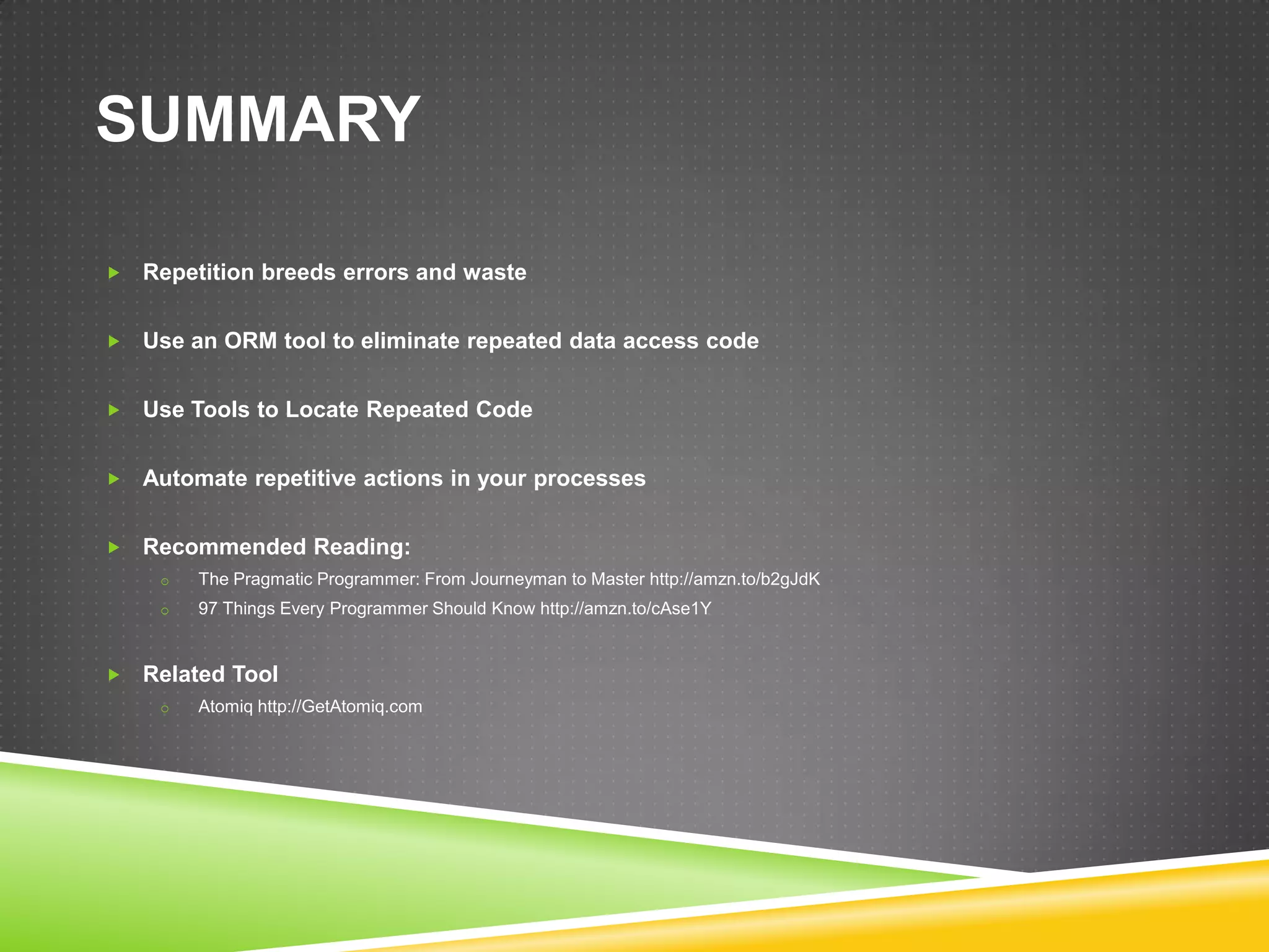 SUMMARY

   Repetition breeds errors and waste


   Use an ORM tool to eliminate repeated data access code


   Use Tools to Locate Repeated Code


   Automate repetitive actions in your processes


   Recommended Reading:
     o   The Pragmatic Programmer: From Journeyman to Master http://amzn.to/b2gJdK
     o   97 Things Every Programmer Should Know http://amzn.to/cAse1Y


   Related Tool
     o   Atomiq http://GetAtomiq.com
 