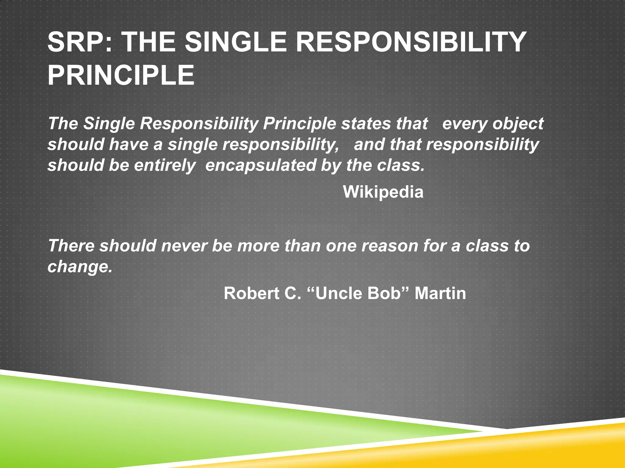 SRP: THE SINGLE RESPONSIBILITY
PRINCIPLE
The Single Responsibility Principle states that every object
should have a single responsibility, and that responsibility
should be entirely encapsulated by the class.
                                   Wikipedia


There should never be more than one reason for a class to
change.
                     Robert C. “Uncle Bob” Martin
 