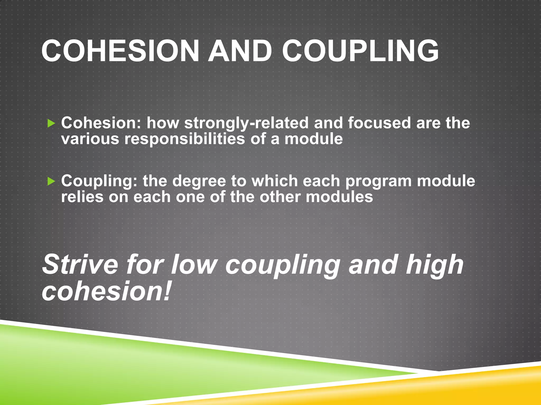 COHESION AND COUPLING

 Cohesion: how strongly-related and focused are the
 various responsibilities of a module

 Coupling: the degree to which each program module
 relies on each one of the other modules



Strive for low coupling and high
cohesion!
 