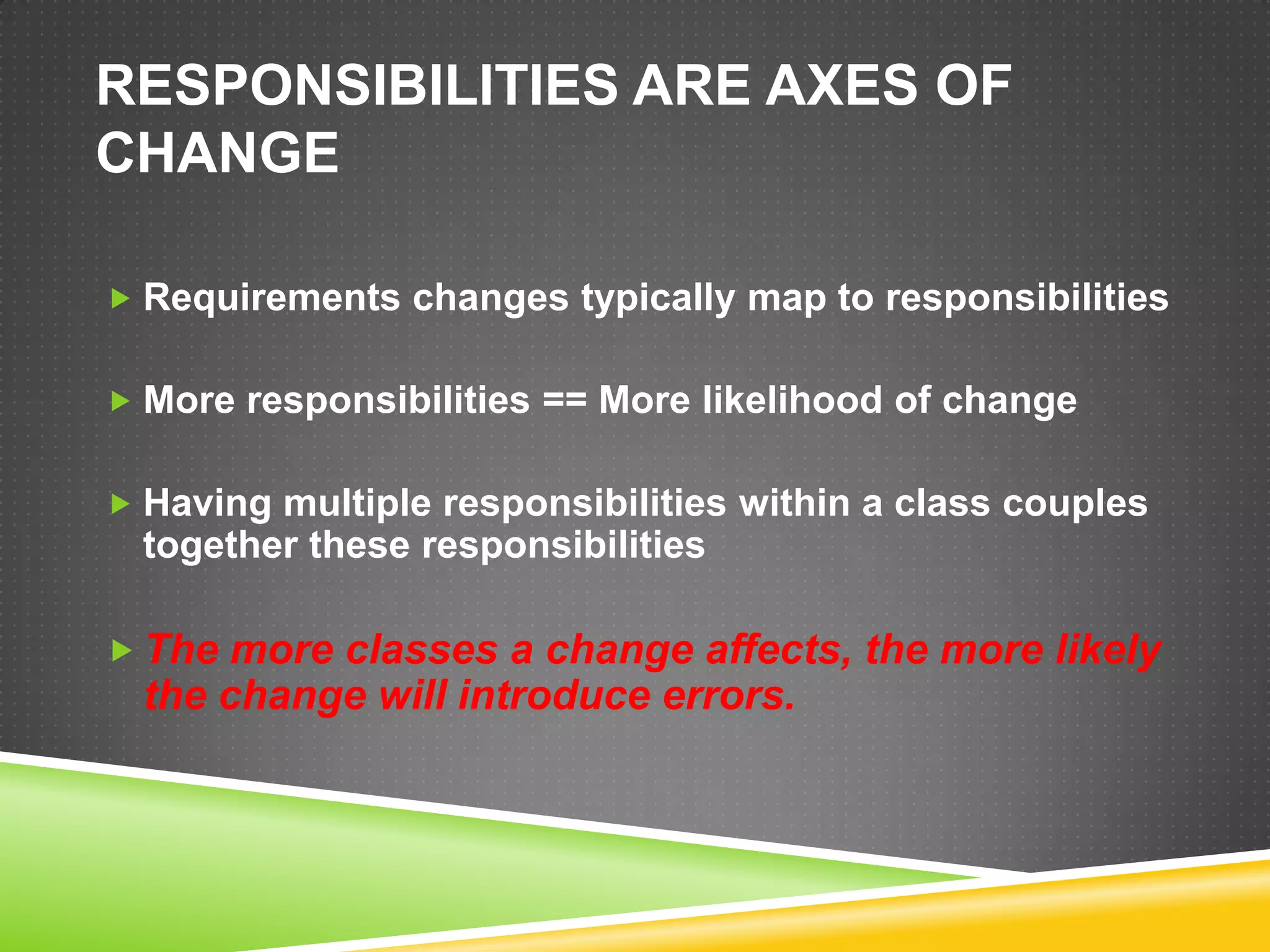 RESPONSIBILITIES ARE AXES OF
CHANGE

 Requirements changes typically map to responsibilities


 More responsibilities == More likelihood of change


 Having multiple responsibilities within a class couples
  together these responsibilities

 The more classes a change affects, the more likely
  the change will introduce errors.
 