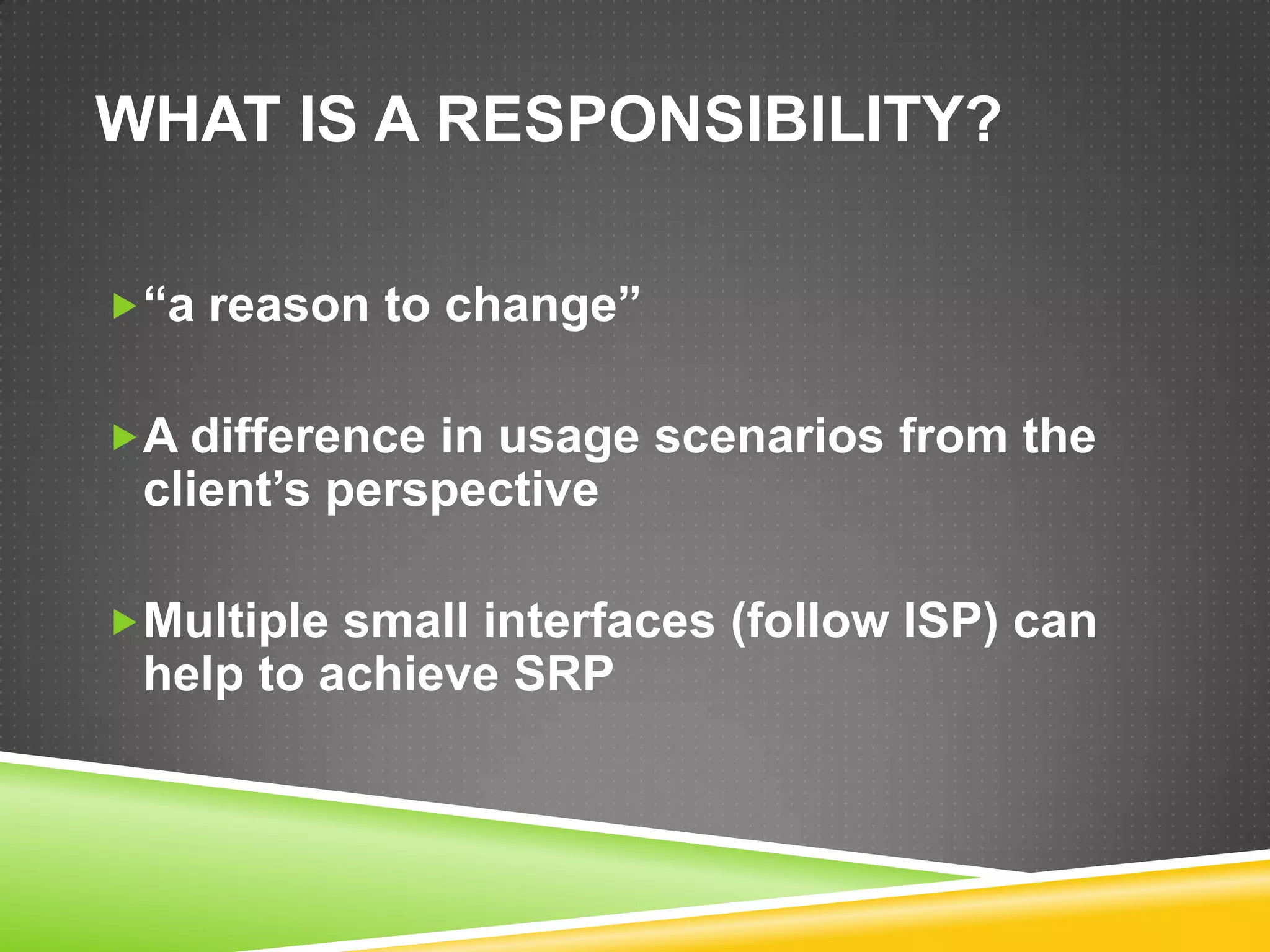 WHAT IS A RESPONSIBILITY?

“a reason to change”


A difference in usage scenarios from the
 client’s perspective

Multiple small interfaces (follow ISP) can
 help to achieve SRP
 