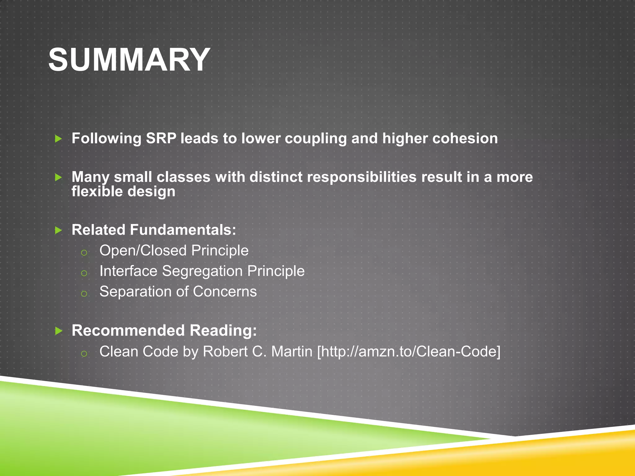 SUMMARY

 Following SRP leads to lower coupling and higher cohesion


 Many small classes with distinct responsibilities result in a more
  flexible design

 Related Fundamentals:
   o Open/Closed Principle
   o Interface Segregation Principle
   o Separation of Concerns


 Recommended Reading:
   o Clean Code by Robert C. Martin [http://amzn.to/Clean-Code]
 
