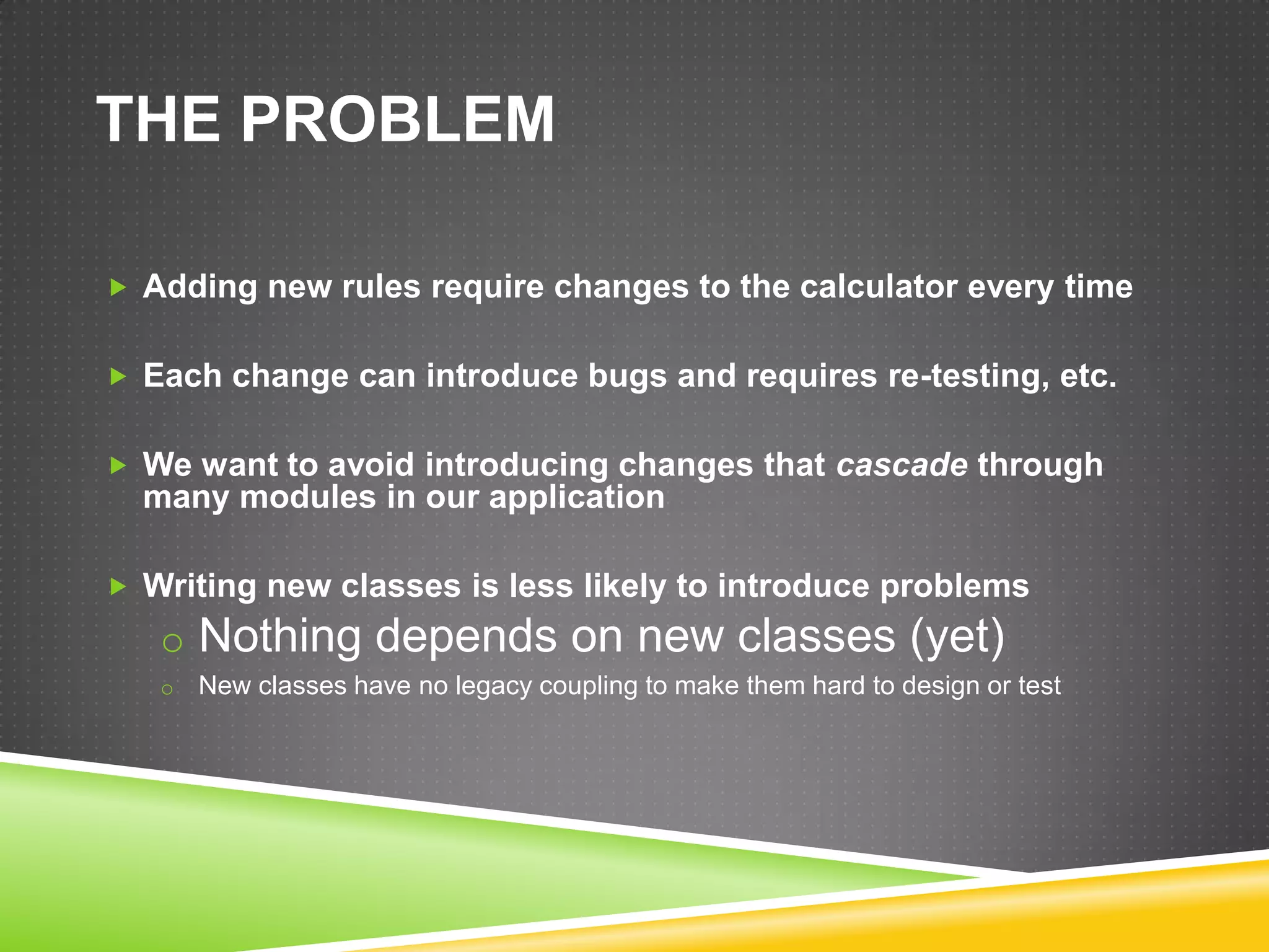 THE PROBLEM

 Adding new rules require changes to the calculator every time


 Each change can introduce bugs and requires re-testing, etc.


 We want to avoid introducing changes that cascade through
  many modules in our application

 Writing new classes is less likely to introduce problems
   o Nothing depends on new classes (yet)
   o   New classes have no legacy coupling to make them hard to design or test
 