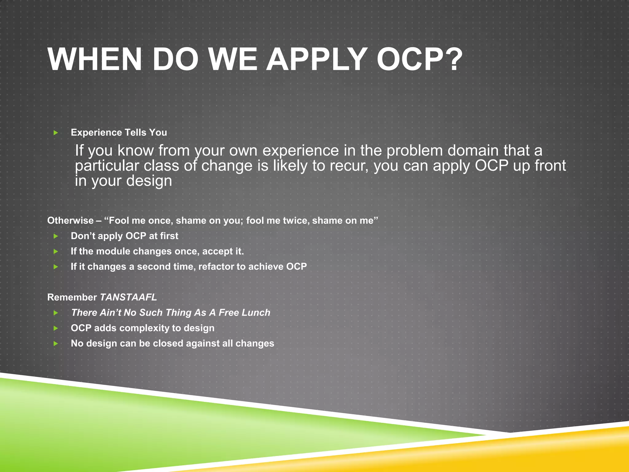WHEN DO WE APPLY OCP?

   Experience Tells You

     If you know from your own experience in the problem domain that a
     particular class of change is likely to recur, you can apply OCP up front
     in your design

Otherwise – “Fool me once, shame on you; fool me twice, shame on me”
   Don’t apply OCP at first
   If the module changes once, accept it.
   If it changes a second time, refactor to achieve OCP


Remember TANSTAAFL
   There Ain’t No Such Thing As A Free Lunch
   OCP adds complexity to design
   No design can be closed against all changes
 