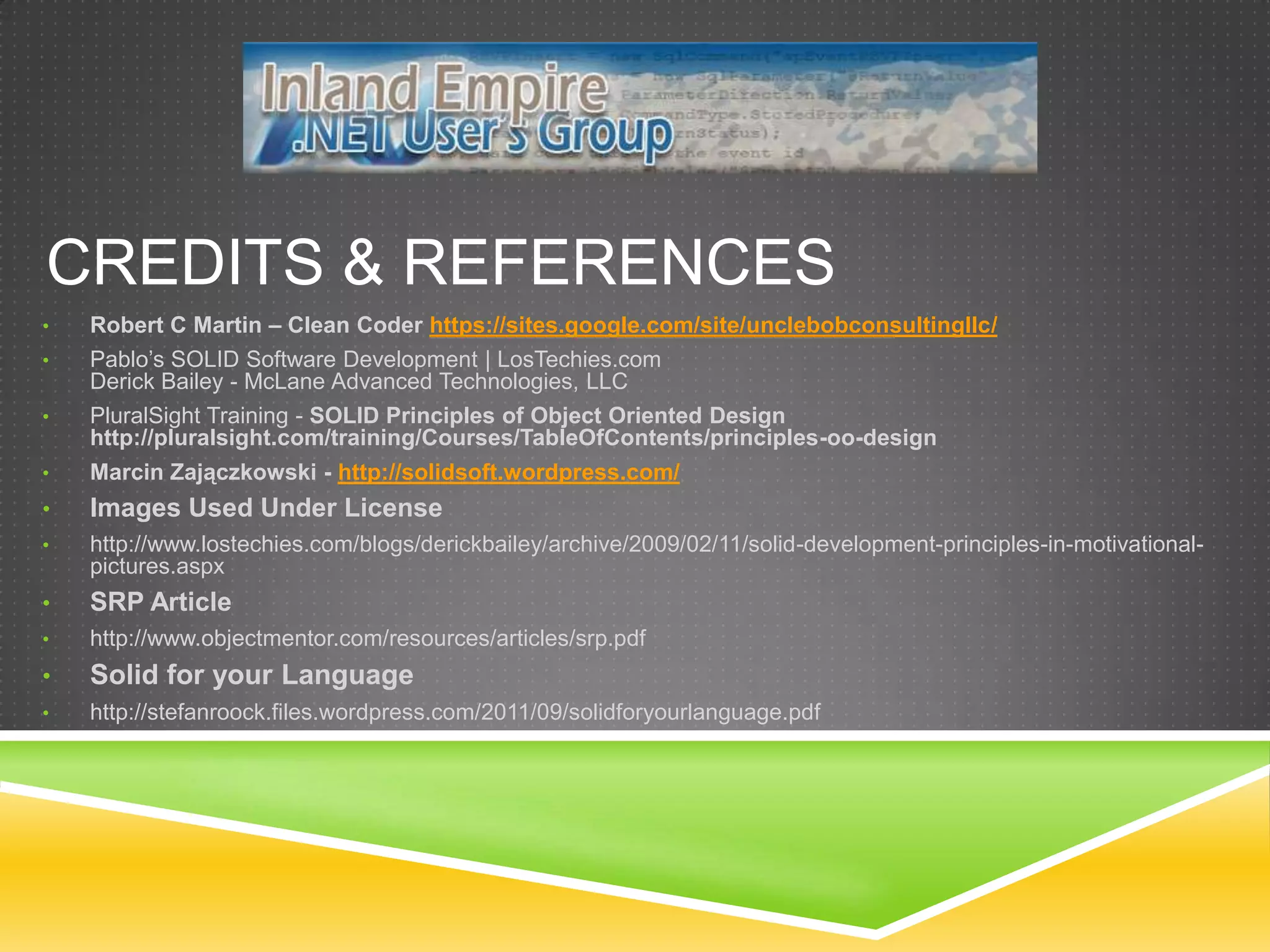 CREDITS & REFERENCES
•   Robert C Martin – Clean Coder https://sites.google.com/site/unclebobconsultingllc/
•   Pablo’s SOLID Software Development | LosTechies.com
    Derick Bailey - McLane Advanced Technologies, LLC
•   PluralSight Training - SOLID Principles of Object Oriented Design
    http://pluralsight.com/training/Courses/TableOfContents/principles-oo-design
•   Marcin Zajączkowski - http://solidsoft.wordpress.com/
•   Images Used Under License
•   http://www.lostechies.com/blogs/derickbailey/archive/2009/02/11/solid-development-principles-in-motivational-
    pictures.aspx
•   SRP Article
•   http://www.objectmentor.com/resources/articles/srp.pdf
•   Solid for your Language
•   http://stefanroock.files.wordpress.com/2011/09/solidforyourlanguage.pdf
 