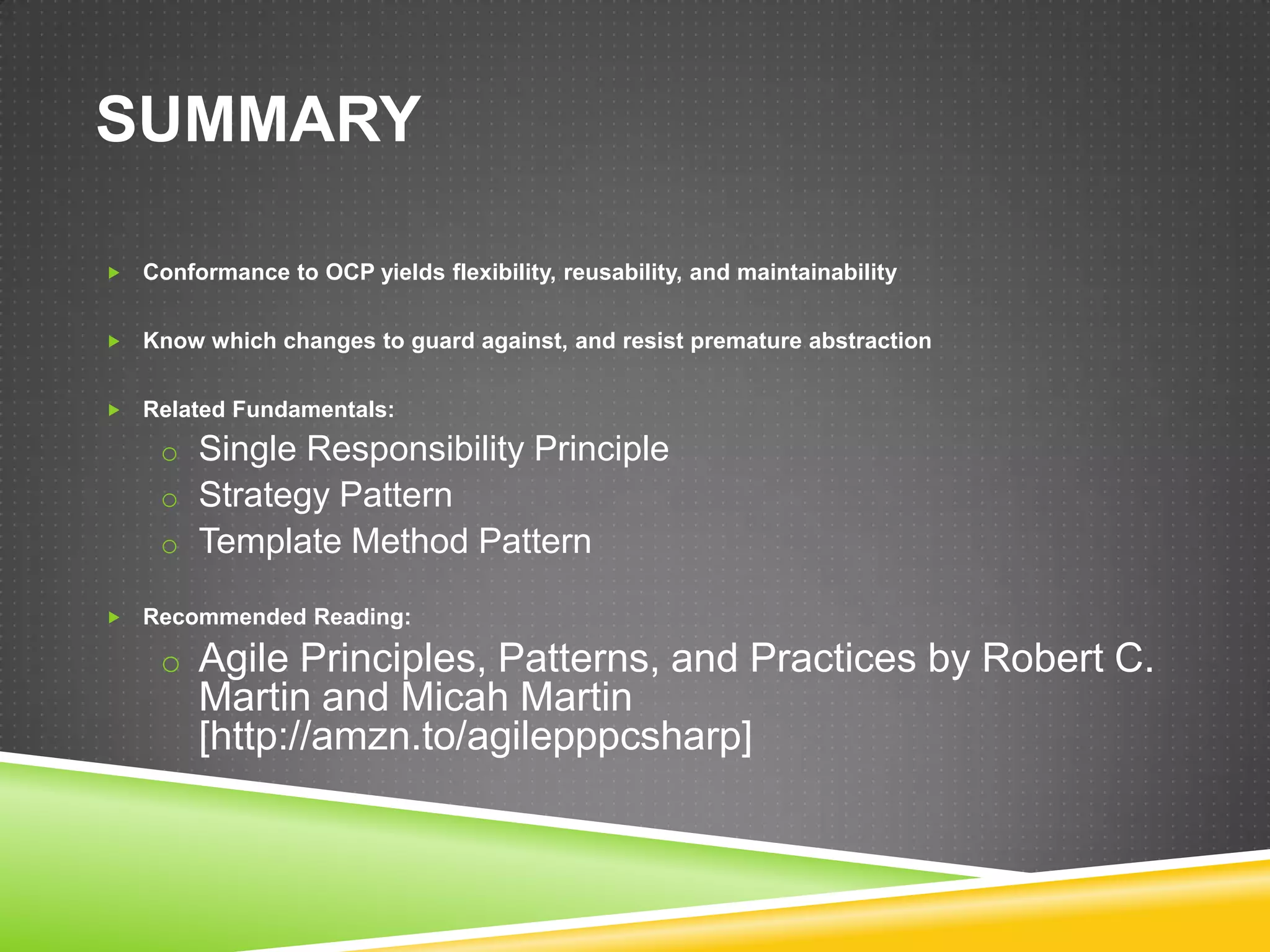 SUMMARY

   Conformance to OCP yields flexibility, reusability, and maintainability


   Know which changes to guard against, and resist premature abstraction


   Related Fundamentals:
     o Single Responsibility Principle
     o Strategy Pattern
     o Template Method Pattern

   Recommended Reading:

     o Agile Principles, Patterns, and Practices by Robert C.
         Martin and Micah Martin
         [http://amzn.to/agilepppcsharp]
 