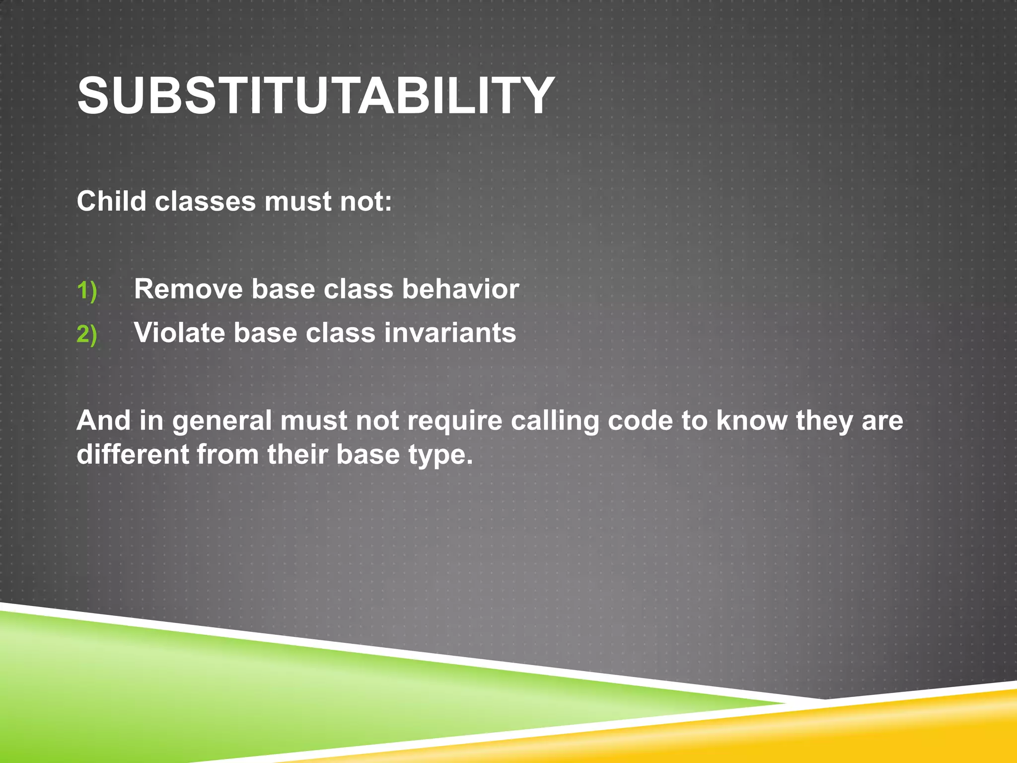 SUBSTITUTABILITY
Child classes must not:


1)   Remove base class behavior
2)   Violate base class invariants


And in general must not require calling code to know they are
different from their base type.
 
