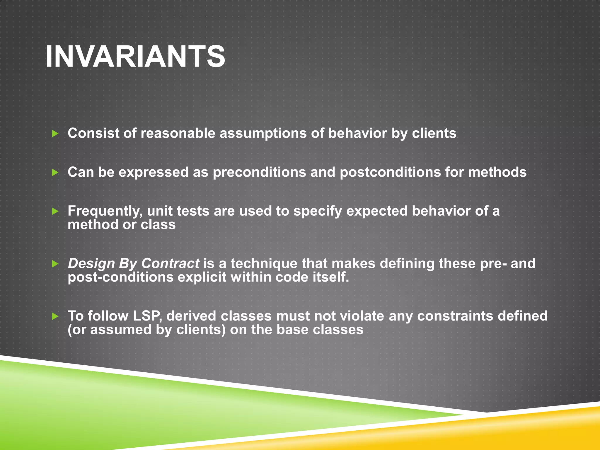INVARIANTS

 Consist of reasonable assumptions of behavior by clients


 Can be expressed as preconditions and postconditions for methods


 Frequently, unit tests are used to specify expected behavior of a
  method or class

 Design By Contract is a technique that makes defining these pre- and
  post-conditions explicit within code itself.

 To follow LSP, derived classes must not violate any constraints defined
  (or assumed by clients) on the base classes
 