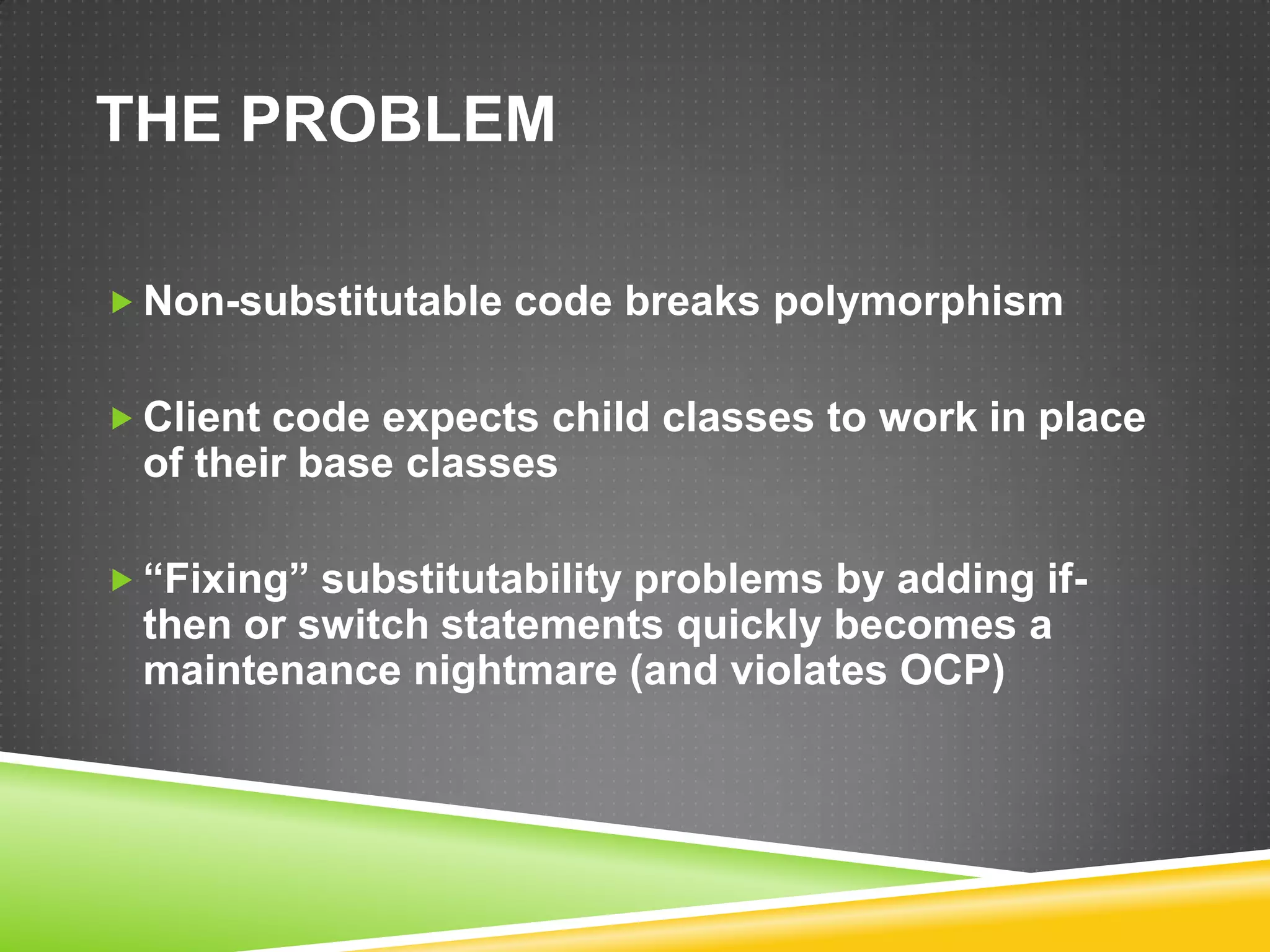 THE PROBLEM

 Non-substitutable code breaks polymorphism


 Client code expects child classes to work in place
 of their base classes

 “Fixing” substitutability problems by adding if-
 then or switch statements quickly becomes a
 maintenance nightmare (and violates OCP)
 