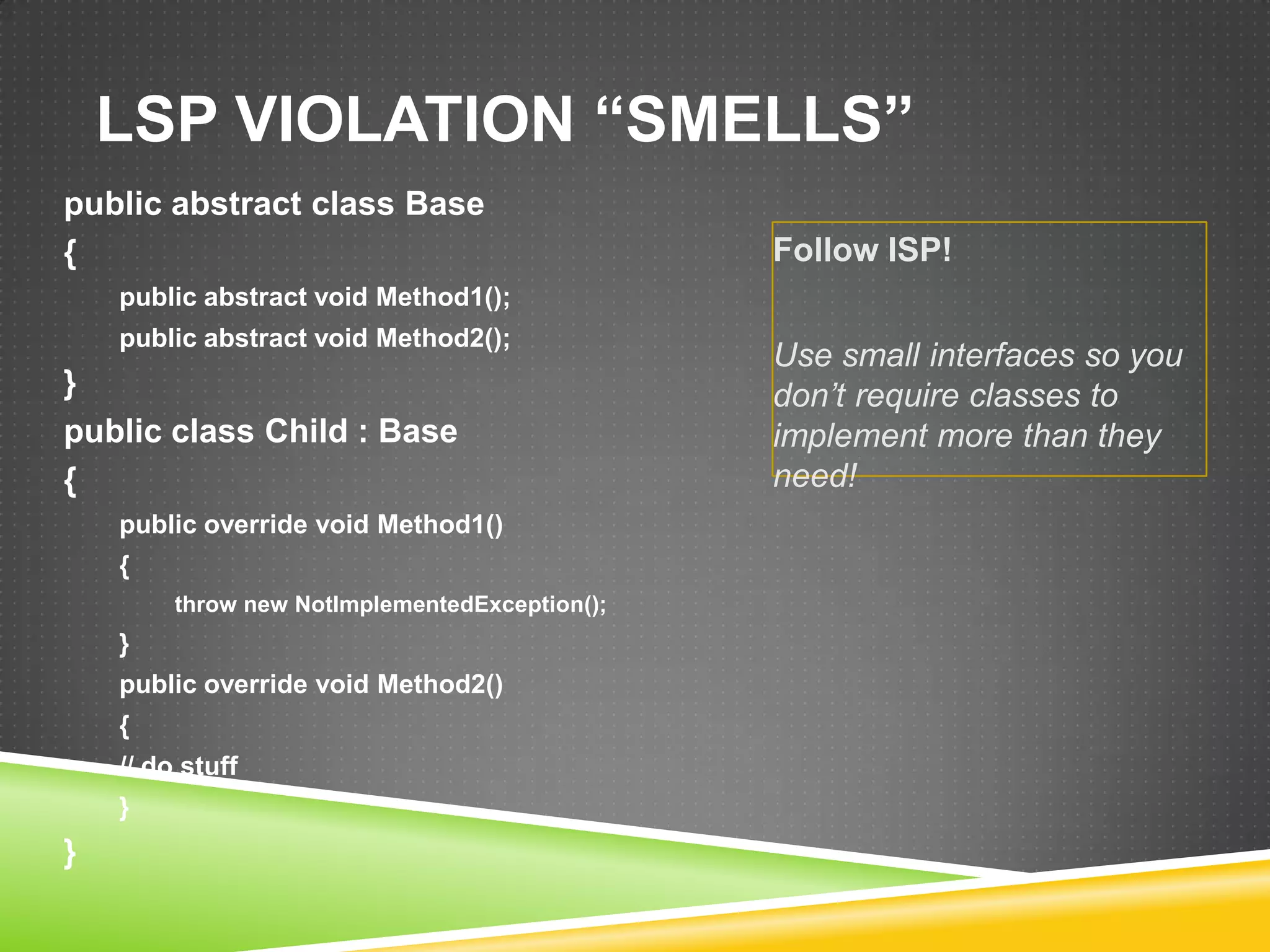 LSP VIOLATION “SMELLS”
public abstract class Base
{                                               Follow ISP!
    public abstract void Method1();
    public abstract void Method2();
                                                Use small interfaces so you
}                                               don‟t require classes to
public class Child : Base                       implement more than they
{                                               need!
    public override void Method1()
    {
         throw new NotImplementedException();
    }
    public override void Method2()
    {
    // do stuff
    }
}
 