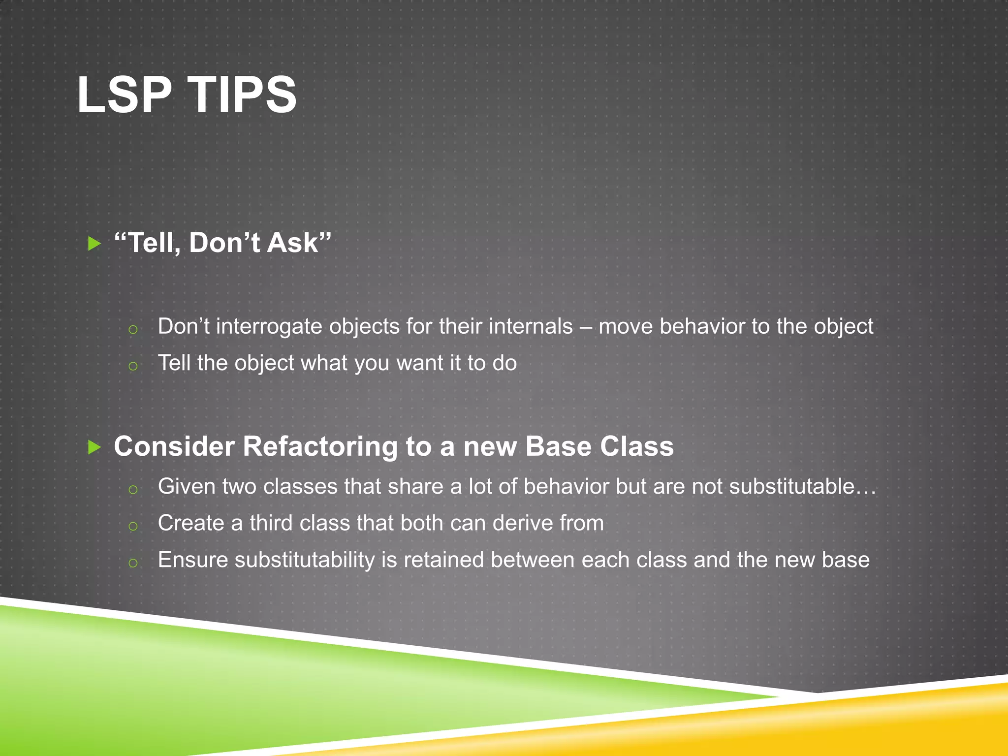 LSP TIPS

 “Tell, Don’t Ask”


   o Don’t interrogate objects for their internals – move behavior to the object
   o Tell the object what you want it to do



 Consider Refactoring to a new Base Class
   o Given two classes that share a lot of behavior but are not substitutable…
   o Create a third class that both can derive from
   o Ensure substitutability is retained between each class and the new base
 