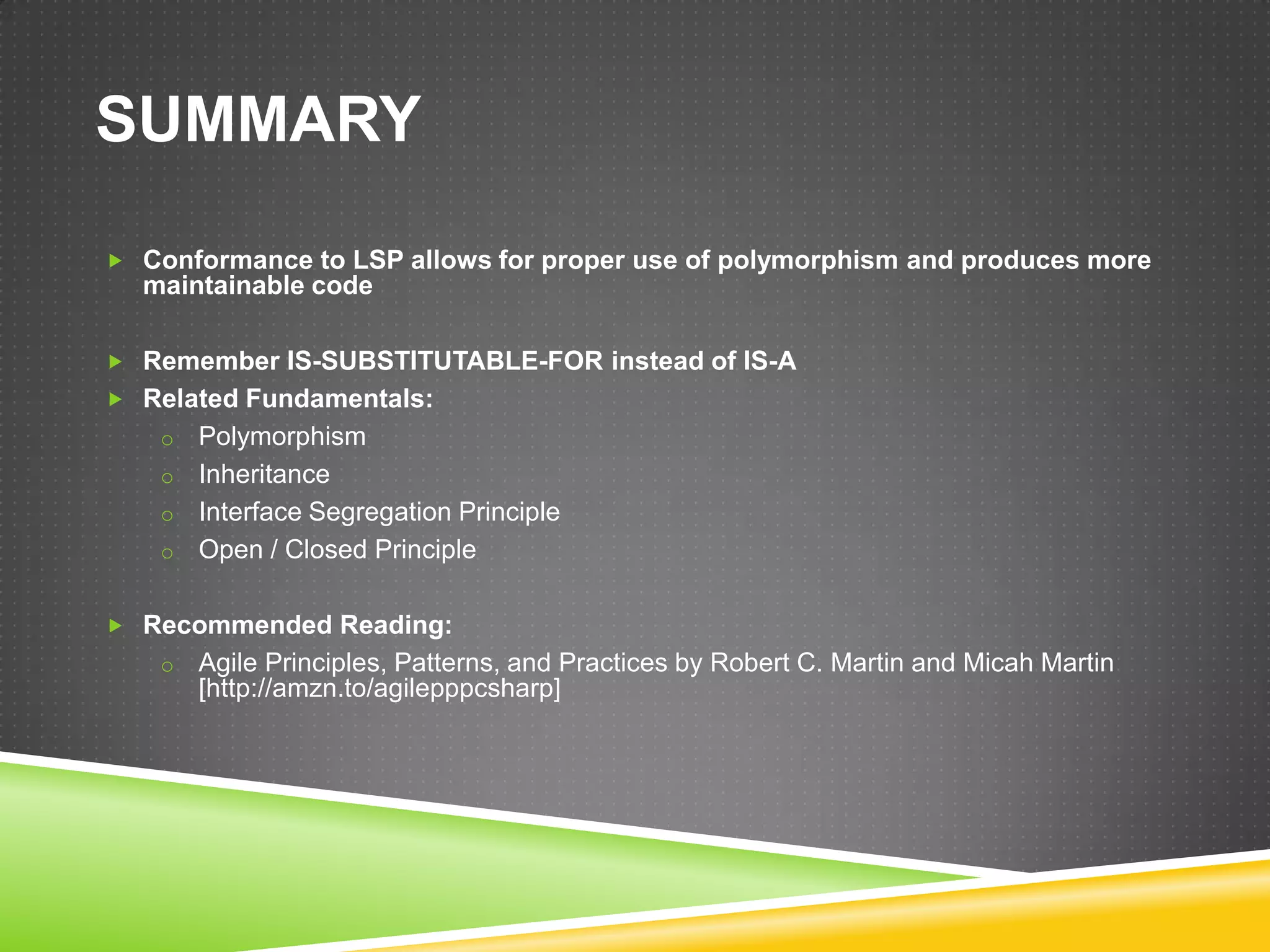 SUMMARY

 Conformance to LSP allows for proper use of polymorphism and produces more
  maintainable code

 Remember IS-SUBSTITUTABLE-FOR instead of IS-A
 Related Fundamentals:
    o Polymorphism
    o Inheritance
    o Interface Segregation Principle
    o Open / Closed Principle


 Recommended Reading:
    o   Agile Principles, Patterns, and Practices by Robert C. Martin and Micah Martin
        [http://amzn.to/agilepppcsharp]
 
