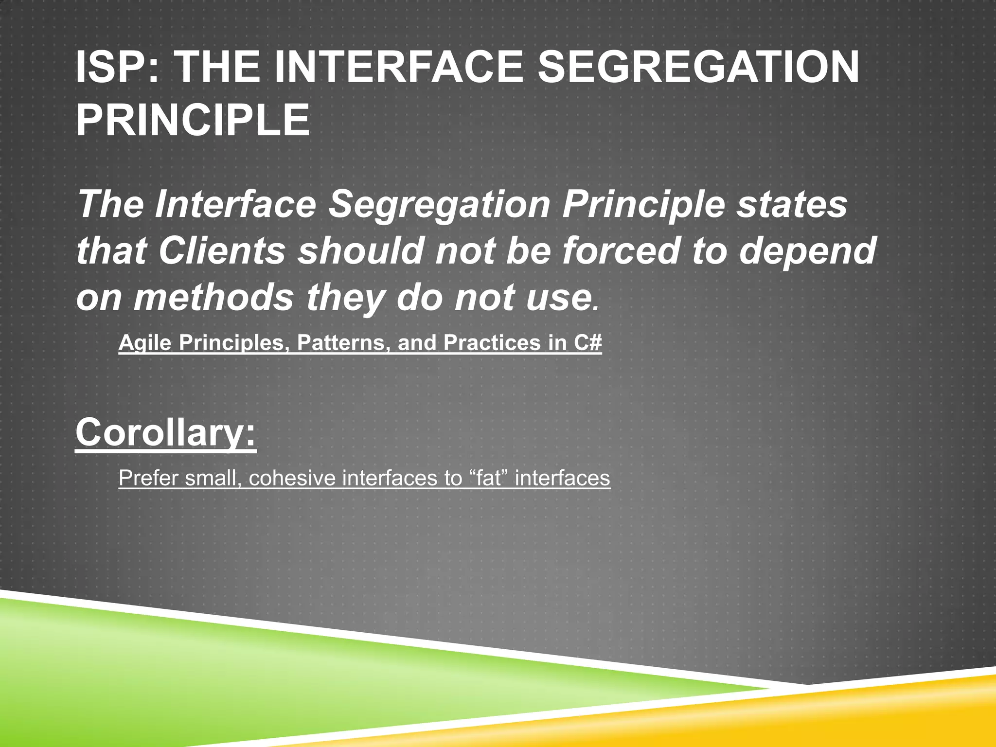 ISP: THE INTERFACE SEGREGATION
PRINCIPLE
The Interface Segregation Principle states
that Clients should not be forced to depend
on methods they do not use.
  Agile Principles, Patterns, and Practices in C#



Corollary:
  Prefer small, cohesive interfaces to “fat” interfaces
 